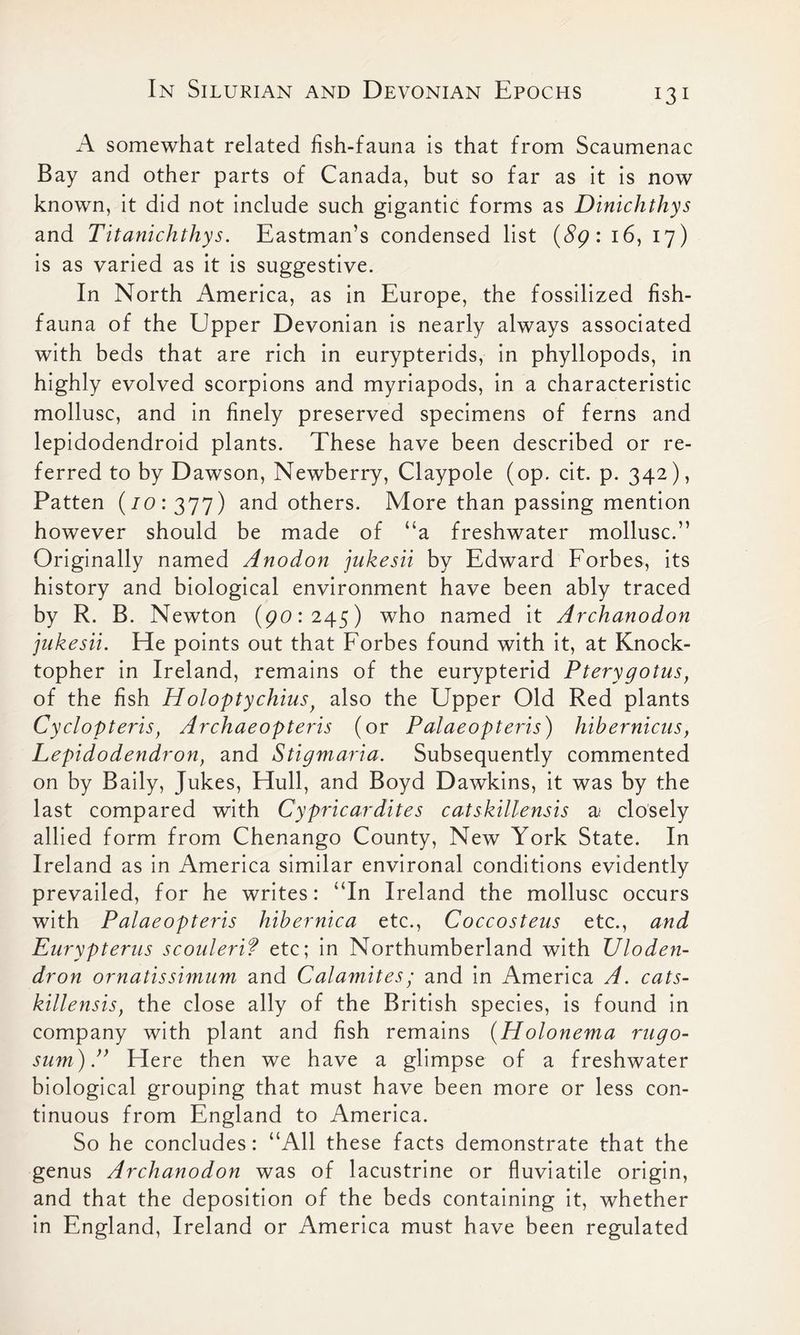 A somewhat related fish-fauna is that from Scaumenac Bay and other parts of Canada, but so far as it is now known, it did not include such gigantic forms as Dinichthys and Titanichthys. Eastman’s condensed list (89: 16, 17) is as varied as it is suggestive. In North America, as in Europe, the fossilized fish- fauna of the Upper Devonian is nearly always associated with beds that are rich in eurypterids, in phyllopods, in highly evolved scorpions and myriapods, in a characteristic mollusc, and in finely preserved specimens of ferns and lepidodendroid plants. These have been described or re- ferred to by Dawson, Newberry, Claypole (op. cit. p. 342), Patten (70:377) and others. More than passing mention however should be made of “a freshwater mollusc.” Originally named Anodon jukesii by Edward Forbes, its history and biological environment have been ably traced by R. B. Newton (90:245) who named it Archanodon jukesii. He points out that Forbes found with it, at Knock- topher in Ireland, remains of the eurypterid Pterygotus, of the fish Holoptychius, also the Upper Old Red plants Cyclopteris, Archaeopteris (or Palaeopteris) hibernicus, Lepidodendron, and Stigmaria. Subsequently commented on by Baily, Jukes, Hull, and Boyd Dawkins, it was by the last compared with Cypricardites catskillensis a< closely allied form from Chenango County, New York State. In Ireland as in America similar environal conditions evidently prevailed, for he writes: “In Ireland the mollusc occurs with Palaeopteris hibernica etc., Coccosteus etc., and Eurypterus scoulerif etc; in Northumberland with Uloden- dron ornatissimum and Catamites/ and in America A. cats- killensis, the close ally of the British species, is found in company with plant and fish remains (Holonema rugo- sum)Here then we have a glimpse of a freshwater biological grouping that must have been more or less con- tinuous from England to America. So he concludes: “All these facts demonstrate that the genus Archanodon was of lacustrine or fluviatile origin, and that the deposition of the beds containing it, whether in England, Ireland or America must have been regulated
