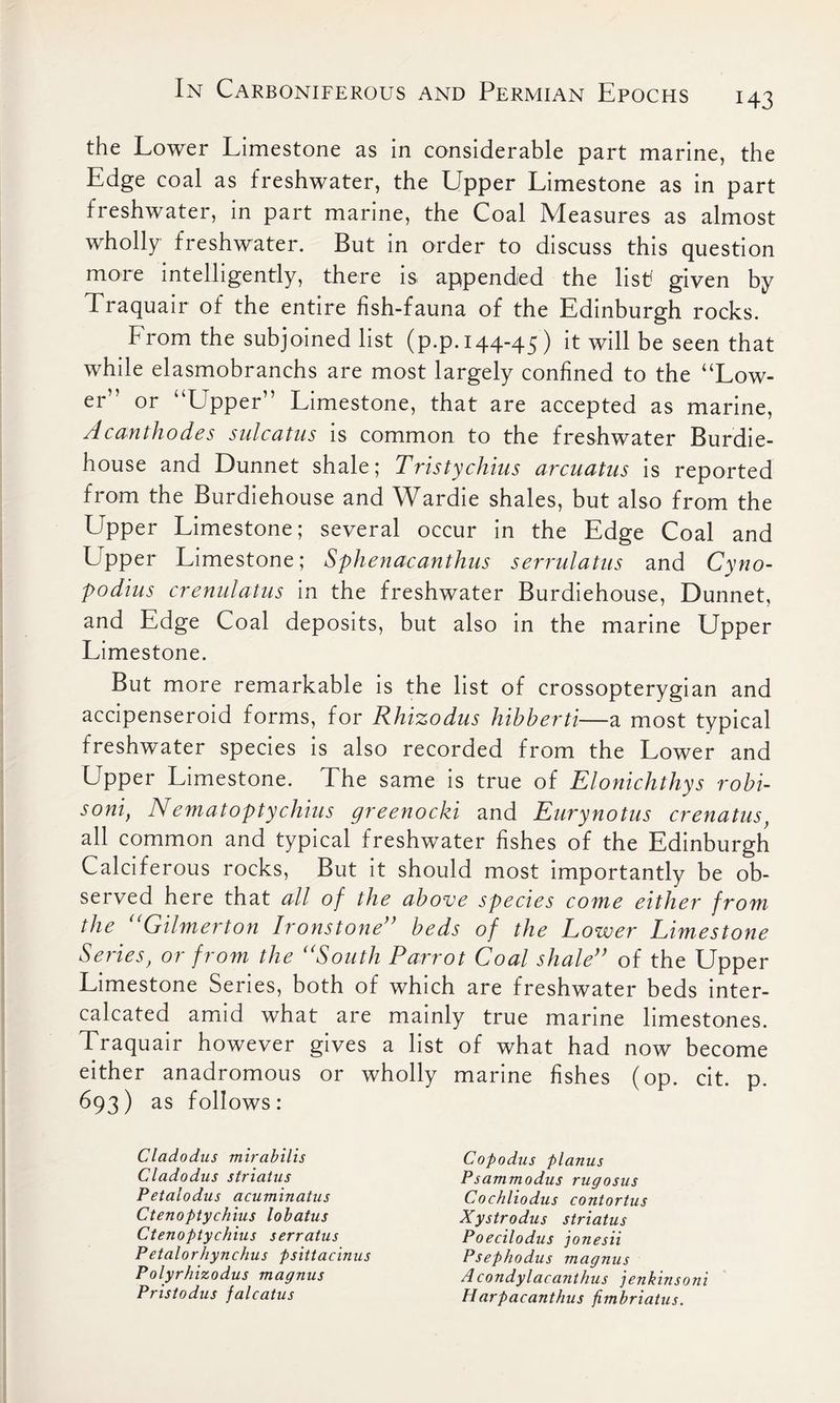 143 the Lower Limestone as in considerable part marine, the Edge coal as freshwater, the Upper Limestone as in part freshwater, in part marine, the Coal Measures as almost wholly freshwater. But in order to discuss this question more intelligently, there is appendied the list! given by Traquair of the entire fish-fauna of the Edinburgh rocks. From the subjoined list (p.p. 144-45) it will be seen that while elasmobranchs are most largely confined to the “Low- er” or “Upper” Limestone, that are accepted as marine, Acanthodes sulcatus is common to the freshwater Burdie- house and Dunnet shale; Tristychius arcuatus is reported from the Burdiehouse and Wardie shales, but also from the Upper Limestone; several occur in the Edge Coal and Upper Limestone; Sphenacanthus serrulatus and Cyno- podius crenulatus in the freshwater Burdiehouse, Dunnet, and Edge Coal deposits, but also in the marine Upper Limestone. But more remarkable is the list of crossopterygian and accipenseroid forms, for Rhizodus hibberti—a most typical freshwater species is also recorded from the Lower and Upper Limestone. The same is true of Elonichthys robi- soni, Nematoptychius greenocki and Eurynotus crenatus, all common and typical freshwater fishes of the Edinburgh Calciferous rocks, But it should most importantly be ob- served here that all of the above species come eithev from the uGilmerton Ironstone” beds of the Lower Limestone Series, or from the uSouth Parrot Coal shale” of the Upper Limestone Series, both of which are freshwater beds inter- calcated amid what are mainly true marine limestones. Traquair however gives a list of what had now become either anadromous or wholly marine fishes (op. cit. p. 693) as follows: Cladodus mirabilis Cladodus striatus Petalodus acuminatus Ctenoptychius lobatus Ctenoptychius serratus Petalorhynchus psittacinus Polyrhizodus magnus Pristodus falcatus Copodus planus Psammodus rugosus Cochliodus contortus Xystrodus striatus Poecilodus jonesii Psephodus magnus Acondylacanthus jenkinsoni Harpacanthus fimbriatus.