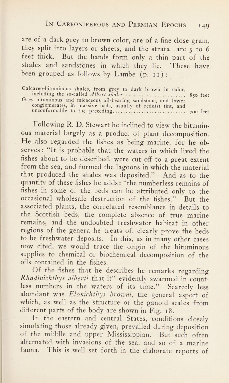 are of a dark grey to brown color, are of a line close grain, they split into layers or sheets, and the strata are 5 to 6 feet thick. But the bands form only a thin part of the shales and sandstones in which they lie. These have been grouped as follows by Lambe (p. 11) : Calcareo-bituminous shales, from grey to dark brown in color, including the so-called Albert shales 850 feet Grey bituminous and micaceous oil-bearing sandstone, and lower conglomerates, in massive beds, usually of reddist tint, and unconformable to the preceding 700 feet Following R. D. Stewart he inclined to view the bitumin- ous material largely as a product of plant decomposition. He also regarded the fishes as being marine, for he ob- serves: “It is probable that the waters in which lived the fishes about to be described, were cut off to a great extent from the sea, and formed the lagoons in which the material that produced the shales was deposited.” And as to the quantity of these fishes he adds: “the numberless remains of fishes in some of the beds can be attributed only to the occasional wholesale destruction of the fishes.” But the associated plants, the correlated resemblance in details to the Scottish beds, the complete absence of true marine remains, and the undoubted freshwater habitat in other regions of the genera he treats of, clearly prove the beds to be freshwater deposits. In this, as in many other cases now cited, we would trace the origin of the bituminous supplies to chemical or biochemical decomposition of the oils contained in the fishes. Of the fishes that he describes he remarks regarding Rhadinichthys alberti that it“ evidently swarmed in count- less numbers in the waters of its time.” Scarcely less abundant was Elonichthys browni, the general aspect of which, as well as the structure of the ganoid scales from different parts of the body are shown in Fig. 18. In the eastern and central States, conditions closely simulating those already given, prevailed during deposition of the middle and upper Mississippian. But such often alternated with invasions of the sea, and so of a marine fauna. This is well set forth in the elaborate reports of