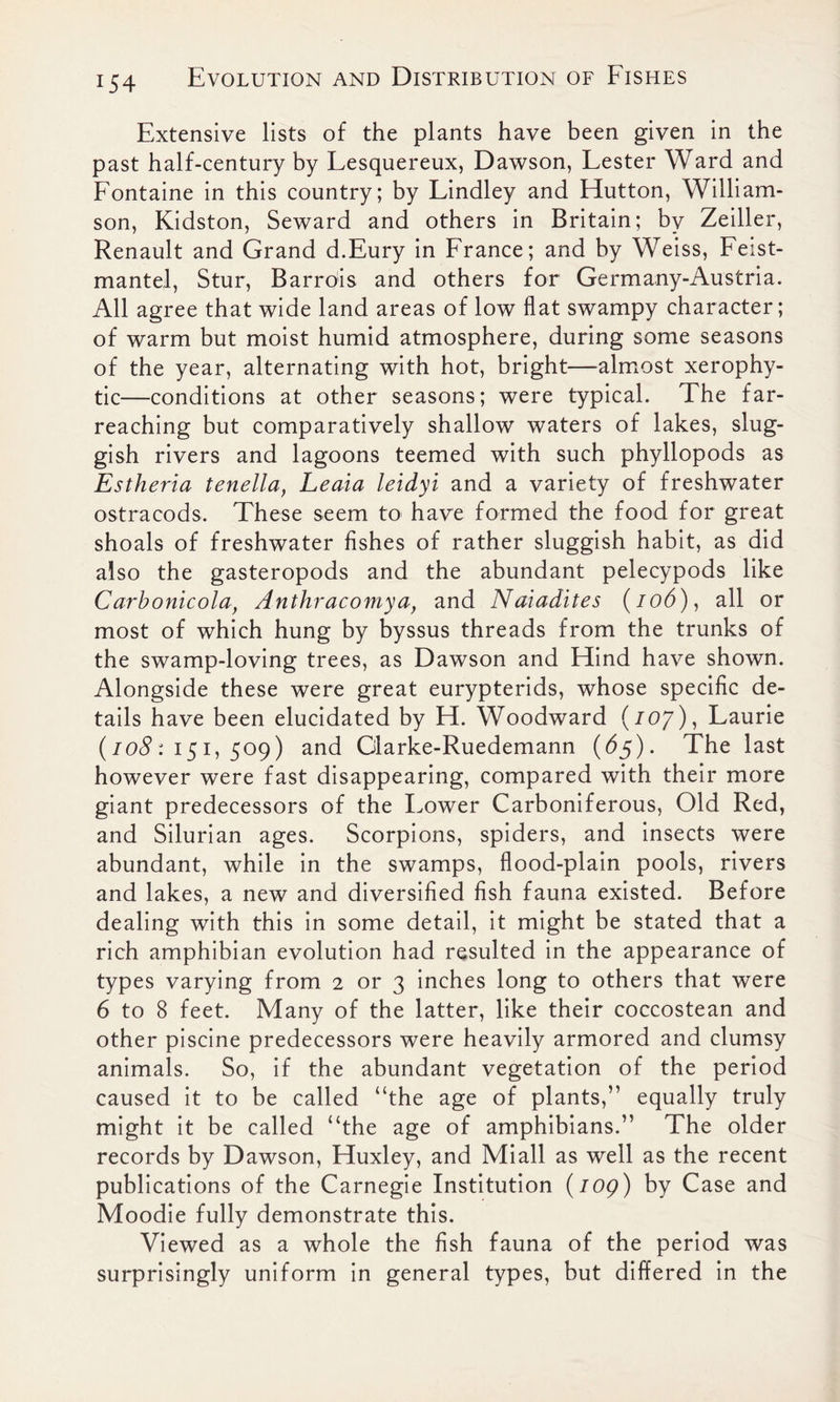 Extensive lists of the plants have been given in the past half-century by Lesquereux, Dawson, Lester Ward and Fontaine in this country; by Lindley and Hutton, William- son, Kidston, Seward and others in Britain; by Zeiller, Renault and Grand d.Eury in France; and by Weiss, Feist- mantel, Stur, Barrois and others for Germany-Austria. All agree that wide land areas of low flat swampy character; of warm but moist humid atmosphere, during some seasons of the year, alternating with hot, bright—almost xerophy- tic—conditions at other seasons; were typical. The far- reaching but comparatively shallow waters of lakes, slug- gish rivers and lagoons teemed with such phyllopods as Estheria tenella, Leaia leidyi and a variety of freshwater ostracods. These seem to have formed the food for great shoals of freshwater fishes of rather sluggish habit, as did also the gasteropods and the abundant pelecypods like Carbonicola, Anthracomya, and Naiadites (/od), all or most of which hung by byssus threads from the trunks of the swamp-loving trees, as Dawson and Hind have shown. Alongside these were great eurypterids, whose specific de- tails have been elucidated by H. Woodward (/07), Laurie (108: 151, 509) and Glarke-Ruedemann (65). The last however were fast disappearing, compared with their more giant predecessors of the Lower Carboniferous, Old Red, and Silurian ages. Scorpions, spiders, and insects were abundant, while in the swamps, flood-plain pools, rivers and lakes, a new and diversified fish fauna existed. Before dealing with this in some detail, it might be stated that a rich amphibian evolution had resulted in the appearance of types varying from 2 or 3 inches long to others that were 6 to 8 feet. Many of the latter, like their coccostean and other piscine predecessors were heavily armored and clumsy animals. So, if the abundant vegetation of the period caused it to be called “the age of plants,” equally truly might it be called “the age of amphibians.” The older records by Dawson, Huxley, and Miall as well as the recent publications of the Carnegie Institution {log) by Case and Moodie fully demonstrate this. Viewed as a whole the fish fauna of the period was surprisingly uniform in general types, but differed in the