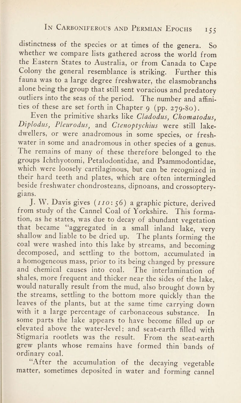 i55 distinctness of the species or at times of the genera. So whether we compare lists gathered across the world from the Eastern States to Australia, or from Canada to Cape Colony the general resemblance is striking. Further this fauna was to a large degree freshwater, the elasmobranchs alone being the group that still sent voracious and predatory outliers into the seas of the period. The number and affini- ties of these are set forth in Chapter 9 (pp. 279-80). Even the primitive sharks like Cladodus, Chomatodus, Diplodus, Plenrodusf and Ctenoptychins were still lake- dwellers, or were anadromous in some species, or fresh- water in some and anadromous in other species of a genus. The remains of many of these therefore belonged to the groups Ichthyotomi, Petalodontidae, and Psammodontidae, which were loosely cartilaginous, but can be recognized in their hard teeth and plates, which are often intermingled beside freshwater chondrosteans, dipnoans, and crossoptery- gians. J. W. Davis gives (no: 56) a graphic picture, derived from study of the Cannel Coal of Yorkshire. This forma- tion, as he states, was due to decay of abundant vegetation that became “aggregated in a small inland lake, very shallow and liable to be dried up. The plants forming the coal were washed into this lake by streams, and becoming decomposed, and settling to the bottom, accumulated in a homogeneous mass, prior to its being changed by pressure and chemical causes into coal. The interlamination of shales, more frequent and thicker near the sides of the lake, would naturally result from the mud, also brought down by the streams, settling to the bottom more quickly than the leaves of the plants, but at the same time carrying down with it a large percentage of carbonaceous substance. In some parts the lake appears to have become filled up or elevated above the water-level; and seat-earth filled with Stigmaria rootlets was the result. From the seat-earth grew plants whose remains have formed thin bands of ordinary coal, “After the accumulation of the decaying vegetable matter, sometimes deposited in water and forming cannel