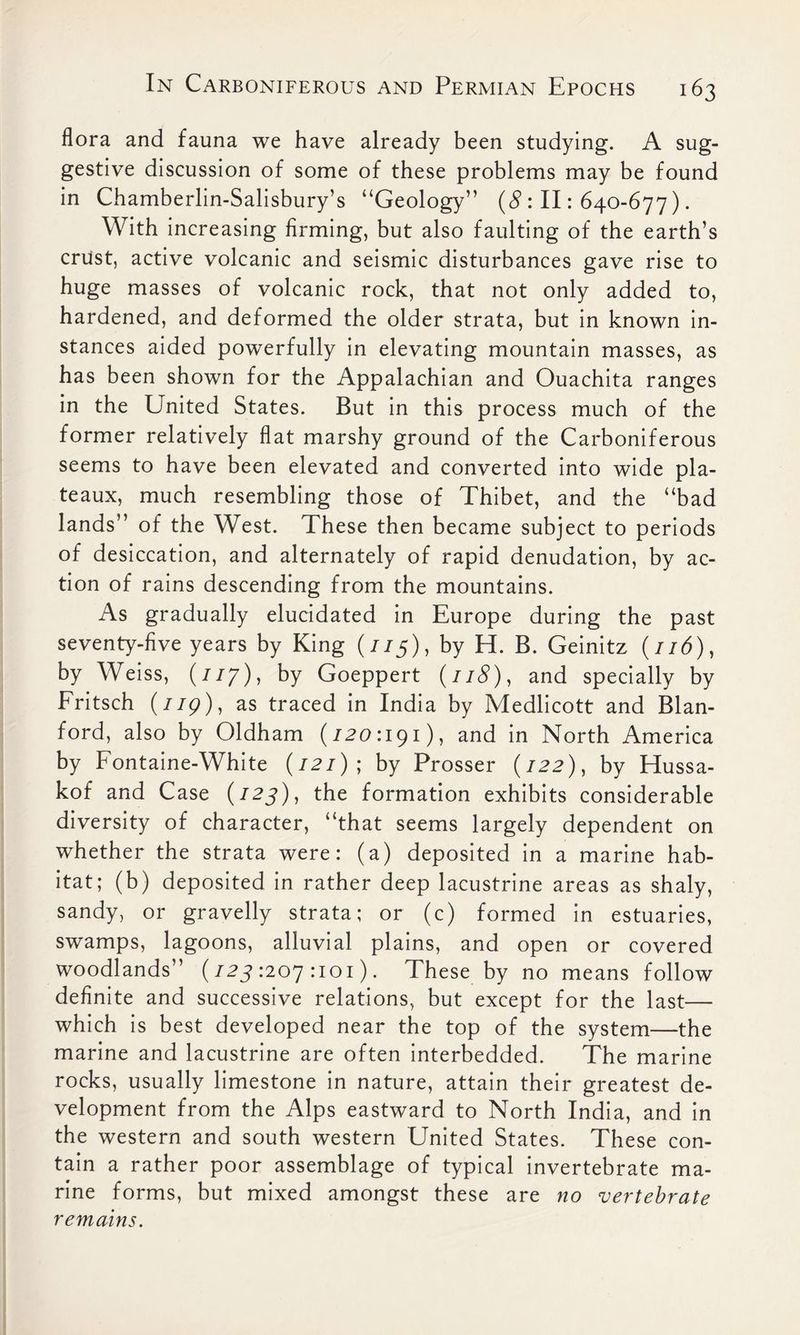 flora and fauna we have already been studying. A sug- gestive discussion of some of these problems may be found in Chamberlin-Salisbury’s “Geology” (8 : II: 640-677). With increasing firming, but also faulting of the earth’s crust, active volcanic and seismic disturbances gave rise to huge masses of volcanic rock, that not only added to, hardened, and deformed the older strata, but in known in- stances aided powerfully in elevating mountain masses, as has been shown for the Appalachian and Ouachita ranges in the United States. But in this process much of the former relatively flat marshy ground of the Carboniferous seems to have been elevated and converted into wide pla- teaux, much resembling those of Thibet, and the “bad lands” of the West. These then became subject to periods of desiccation, and alternately of rapid denudation, by ac- tion of rains descending from the mountains. As gradually elucidated in Europe during the past seventy-five years by King (7/5), by H. B. Geinitz (//d), by Weiss, (ny), by Goeppert (118), and specially by Fritsch (779), as traced in India by Medlicott and Blan- ford, also by Oldham (720:191), and in North America by Fontaine-White (/2j) ; by Prosser (722), by Hussa- kof and Case (125), the formation exhibits considerable diversity of character, “that seems largely dependent on whether the strata were: (a) deposited in a marine hab- itat; (b) deposited in rather deep lacustrine areas as shaly, sandy, or gravelly strata; or (c) formed in estuaries, swamps, lagoons, alluvial plains, and open or covered woodlands” (72^:207:101). These by no means follow definite and successive relations, but except for the last— which is best developed near the top of the system—the marine and lacustrine are often interbedded. The marine rocks, usually limestone in nature, attain their greatest de- velopment from the Alps eastward to North India, and in the western and south western United States. These con- tain a rather poor assemblage of typical invertebrate ma- rine forms, but mixed amongst these are no vertebrate remains.