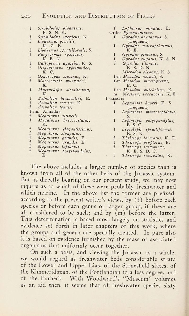 f Strobilodus giganteus, E. S. N, K. f Strobilodus suevicus, N. f Liodesmus gracilis, K. Z. E. f Liodesmus sprattiformis, S. f Eurycormus speciosus, K. E. N. f Callopterus agassizi, K. S. f Oligopleurus cyprinoides, K. C. f Oenoscopus esocinus, K. f Macrorhipis muensteri, K. f Macrorhipis striatissima, K. f Aethalion blainvillei, E. f Aethalion crassus, E. f Aethalion tenuis. Fam. Amiadae. f Megalurus altivelis. f M egalurus br evico status, K. f M egalurus eleg antis simus. f Megalurus elongatus. f Megalurus grandis, E. f Megalurus grandis, E. f Megalurus lepidotus. f Megalurus polyspondylus, E. f Lophiurus minutus, E. Order Pycnodontidae. f Gyrodus hexagonus, S. (frequent.) f Gyrodus macropthalmus, K. E. f Gyrodus platurus, S. f Gyrodus rugosus, K. S. N. f Gyrodus titanius, K. S. D. N. Microdon elegans, K. S. f-m Mesodon heckeli, S. f-m Mesodon macropterus, E. C. f-m Mesodon pulchellus, E. m Mesturus verrucosus, K. E. Teleostei f Leptolepis knorri, E. S. (frequent.) f Leptolepis macrolepidotus, S. f Leptolepis polyspondylus, E. S. C. f Leptolepis sprattiformis, E. S. N. f Thrissops formosus, K. E. f Thrissops propterus, E. f Thrissops salmoneus, K. E. S. D. C. f Thrissops subovatus, K. The above includes a larger number of species than is known from all of the other beds of the Jurassic system. But as directly bearing on our present study, we may now inquire as to which of these were probably freshwater and which marine. In the above list the former are prefixed, according to the present writer’s views, by (f) before each species or before each genus or larger group, if these are all considered to be such; and by (m) before the latter. This determination is based most largely on statistics and evidence set forth in later chapters of this work, where the groups and genera are specially treated. In part also it is based on evidence furnished by the mass of associated organisms that uniformly occur together. On such a basis, and viewing the Jurassic as a whole, we would regard as freshwater beds considerable strata of the Lower and Upper Lias, of the Stonesfield slates, of the Kimmeridgean, of the Portlandian to a less degree, and of the Purbeck. With Woodward’s “Museum” volumes as an aid then, it seems that of freshwater species sixty