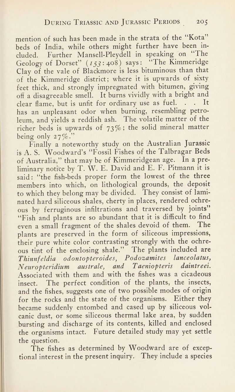 mention of such has been made in the strata of the “Kota” beds of India, while others might further have been in- cluded. Further Mansell-Pleydell in speaking on “The Geology of Dorset” (753: 408) says: “The Kimmeridge Clay of the vale of Blackmore is less bituminous than that of the Kimmeridge district; where it is upwards of sixty feet thick, and strongly impregnated with bitumen, giving off a disagreeable smell. It burns vividly with a bright and clear flame, but is unfit for ordinary use as fuel. . . It has an unpleasant odor when burning, resembling petro- leum, and yields a reddish ash. The volatile matter of the richer beds is upwards of 73%; the solid mineral matter being only 27%.” Finally a noteworthy study on the Australian Jurassic is A. S. Woodward’s “Fossil Fishes of the Talbragar Beds of Australia,” that may be of Kimmeridgean age. In a pre- liminary notice by T. W. E. David and E. F. Pitmann it is said: “the fish-beds proper form the lowest of the three members into which, on lithological grounds, the deposit to which they belong may be divided. They consist of lami- nated hard siliceous shales, cherty in places, rendered ochre- ous by ferruginous infiltrations and traversed by joints” “Fish and plants are so abundant that it is difficult to find even a small fragment of the shales devoid of them. The plants are preserved in the form of siliceous impressions, their pure white color contrasting strongly with the ochre- ous tint of the enclosing shale.” The plants included are Thinnfeldia odontopteroides, Podozamites lanceolatus, Neuropteridium australe, and Taeniopteris daintreei. Associated with them and with the fishes was a cicadeous insect. The perfect condition of the plants, the insects, and the fishes, suggests one of two possible modes of origin for the rocks and the state of the organisms. Either they became suddenly entombed and cased up by siliceous vol- canic dust, or some siliceous thermal lake area, by sudden bursting and discharge of its contents, killed and enclosed the organisms intact. Future detailed study may yet settle the question. The fishes as determined by Woodward are of excep- tional interest in the present inquiry. They include a species