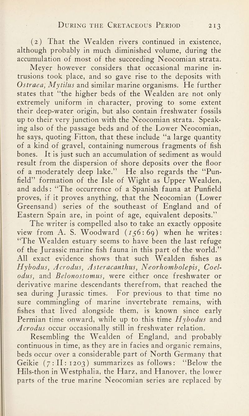 (2) That the Wealden rivers continued in existence, although probably in much diminished volume, during the accumulation of most of the succeeding Neocomian strata. Meyer however considers that occasional marine in- trusions took place, and so gave rise to the deposits with Ostraea, Mytilus and similar marine organisms. He further states that “the higher beds of the Wealden are not only extremely uniform in character, proving to some extent their deep-water origin, but also contain freshwater fossils up to their very junction with the Neocomian strata. Speak- ing also of the passage beds and of the Lower Neocomian, he says, quoting Fitton, that these include “a large quantity of a kind of gravel, containing numerous fragments of fish bones. It is just such an accumulation of sediment as would result from the dispersion of shore deposits over the floor of a moderately deep lake.” He also regards the “Pun- field” formation of the Isle of Wight as Upper Wealden, and adds: “The occurrence of a Spanish fauna at Punfield proves, if it proves anything, that the Neocomian (Lower Greensand) series of the southeast of England and of Eastern Spain are, in point of age, equivalent deposits.” The writer is compelled also to take an exactly opposite view from A. S. Woodward (156:69) when he writes: “The Wealden estuary seems to have been the last refuge of the Jurassic marine fish fauna in this part of the world.” All exact evidence shows that such Wealden fishes as Hybodus, Acrodus, A ster acanthus, Neorhombolepis, Coel- odus, and Belonostomus, were either once freshwater or derivative marine descendants therefrom, that reached the sea during Jurassic times. For previous to that time no sure commingling of marine invertebrate remains, with fishes that lived alongside them, is known since early Permian time onward, while up to this time Hybodus and Acrodus occur occasionally still in freshwater relation. Resembling the Wealden of England, and probably continuous in time, as they are in facies and organic remains, beds occur over a considerable part of North Germany that Geikie (7: II: 1203) summarizes as follows: “Below the Hils-thon in Westphalia, the Harz, and Hanover, the lower parts of the true marine Neocomian series are replaced by