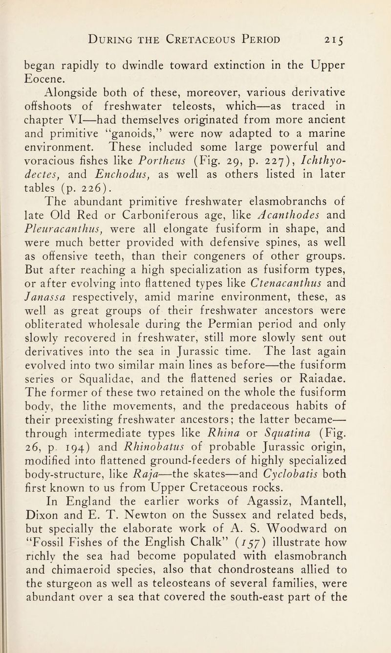 began rapidly to dwindle toward extinction in the Upper Eocene. Alongside both of these, moreover, various derivative offshoots of freshwater teleosts, which—as traced in chapter VI—had themselves originated from more ancient and primitive “ganoids,” were now adapted to a marine environment. These included some large powerful and voracious fishes like Portheus (Fig. 29, p. 227), Ichthyo- dectes, and Enchodus, as well as others listed in later tables (p. 226). The abundant primitive freshwater elasmobranchs of late Old Red or Carboniferous age, like Acanthodes and Pleuracanthus, were all elongate fusiform in shape, and were much better provided with defensive spines, as well as offensive teeth, than their congeners of other groups. But after reaching a high specialization as fusiform types, or after evolving into flattened types like Ctenacanthus and Janassa respectively, amid marine environment, these, as well as great groups of their freshwater ancestors were obliterated wholesale during the Permian period and only slowly recovered in freshwater, still more slowly sent out derivatives into the sea in Jurassic time. The last again evolved into two similar main lines as before—the fusiform series or Squalidae, and the flattened series or Raiadae. The former of these two retained on the whole the fusiform body, the lithe movements, and the predaceous habits of their preexisting freshwater ancestors; the latter became— through intermediate types like Rhina or Squatina (Fig. 26, p 194) and Rhinobatus of probable Jurassic origin, modified into flattened ground-feeders of highly specialized body-structure, like Raja—the skates—and Cyclobatis both first known to us from Upper Cretaceous rocks. In England the earlier works of Agassiz, Mantell, D ixon and E. T. Newton on the Sussex and related beds, but specially the elaborate work of A. S. Woodward on “Fossil Fishes of the English Chalk” (157) illustrate how richly the sea had become populated with elasmobranch and chimaeroid species, also that chondrosteans allied to the sturgeon as well as teleosteans of several families, were abundant over a sea that covered the south-east part of the
