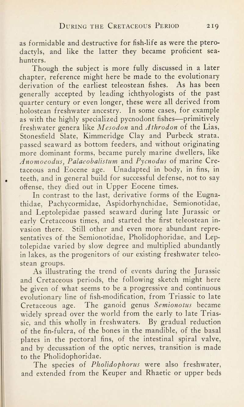 as formidable and destructive for fish-life as were the ptero- dactyls, and like the latter they became proficient sea- hunters. Though the subject is more fully discussed in a later chapter, reference might here be made to the evolutionary derivation of the earliest teleostean fishes. As has been generally accepted by leading ichthyologists of the past quarter century or even longer, these were all derived from holostean freshwater ancestry. In some cases, for example as with the highly specialized pycnodont fishes—primitively freshwater genera like Mesodon and Athrodon of the Lias, Stonesfield Slate, Kimmeridge Clay and Purbeck strata, passed seaward as bottom feeders, and without originating more dominant forms, became purely marine dwellers, like Anomoeodus, Palaeobaltsturn and Pycnodus of marine Cre- taceous and Eocene age. Unadapted in body, in fins, in teeth, and in general build for successful defense, not to say offense, they died out in Upper Eocene times. In contrast to the last, derivative forms of the Eugna- thidae, Pachycormidae, Aspidorhynchidae, Semionotidae, and Leptolepidae passed seaward during late Jurassic or early Cretaceous times, and started the first teleostean in- vasion there. Still other and even more abundant repre- sentatives of the Semionotidae, Pholidophoridae, and Lep- tolepidae varied by slow degree and multiplied abundantly in lakes, as the progenitors of our existing freshwater teleo- stean groups. As illustrating the trend of events during the Jurassic and Cretaceous periods, the following sketch might here be given of what seems to be a progressive and continuous evolutionary line of fish-modification, from Triassic to late Cretaceous age. The ganoid genus Semionotus became widely spread over the world from the early to late Trias- sic, and this wholly in freshwaters. By gradual reduction of the fin-fulcra, of the bones in the mandible, of the basal plates in the pectoral fins, of the intestinal spiral valve, and by decussation of the optic nerves, transition is made to the Pholidophoridae. The species of Pholidophorus were also freshwater, and extended from the Keuper and Rhaetic or upper beds