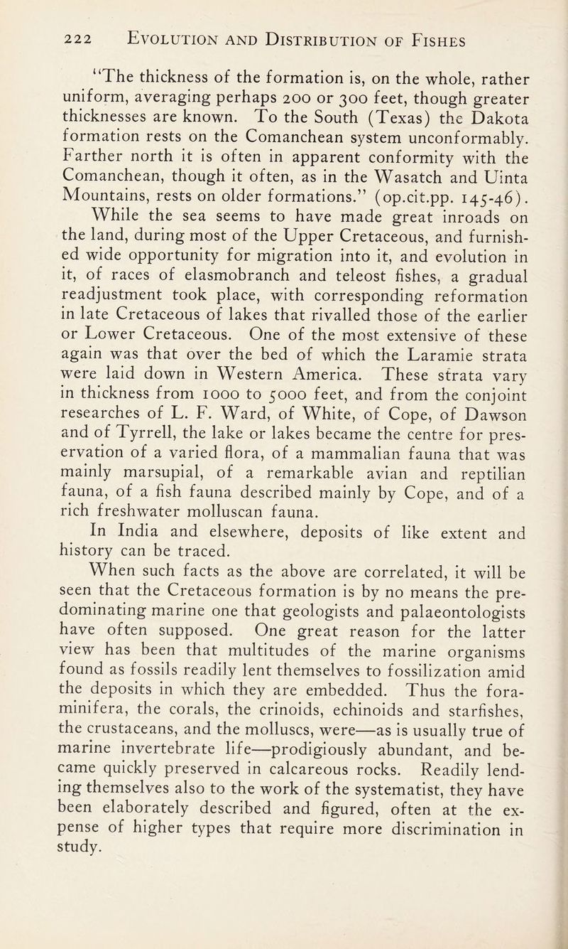 “The thickness of the formation is, on the whole, rather uniform, averaging perhaps 200 or 300 feet, though greater thicknesses are known. To the South (Texas) the Dakota formation rests on the Comanchean system unconformably. Farther north it is often in apparent conformity with the Comanchean, though it often, as in the Wasatch and Uinta Mountains, rests on older formations.” (op.cit.pp. 145-46). While the sea seems to have made great inroads on the land, during most of the Upper Cretaceous, and furnish- ed wide opportunity for migration into it, and evolution in it, of races of elasmobranch and teleost fishes, a gradual readjustment took place, with corresponding reformation in late Cretaceous of lakes that rivalled those of the earlier or Lower Cretaceous. One of the most extensive of these again was that over the bed of which the Laramie strata were laid down in Western America. These strata vary in thickness from 1000 to 5000 feet, and from the conjoint researches of L. F. Ward, of White, of Cope, of Dawson and of Tyrrell, the lake or lakes became the centre for pres- ervation of a varied flora, of a mammalian fauna that was mainly marsupial, of a remarkable avian and reptilian fauna, of a fish fauna described mainly by Cope, and of a rich freshwater molluscan fauna. In India and elsewhere, deposits of like extent and history can be traced. When such facts as the above are correlated, it will be seen that the Cretaceous formation is by no means the pre- dominating marine one that geologists and palaeontologists have often supposed. One great reason for the latter view has been that multitudes of the marine organisms found as fossils readily lent themselves to fossilization amid the deposits in which they are embedded. Thus the fora- minifera, the corals, the crinoids, echinoids and starfishes, the crustaceans, and the molluscs, were—as is usually true of marine invertebrate life—prodigiously abundant, and be- came quickly preserved in calcareous rocks. Readily lend- ing themselves also to the work of the systematist, they have been elaborately described and figured, often at the ex- pense of higher types that require more discrimination in study.