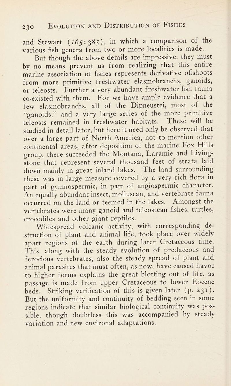 and Stewart (z<5^5 : 3 ^5) > in which a comparison of the various fish genera from two or more localities is made. But though the above details are impressive, they must by no means prevent us from realizing that this entire marine association of fishes represents derivative offshoots from more primitive freshwater elasmobranchs, ganoids, or teleosts. Further a very abundant freshwater fish fauna co-existed with them. For we have ample evidence that a few elasmobranchs, all of the Dipneustei, most of the “ganoids,” and a very large series of the more primitive teleosts remained in freshwater habitats. These will be studied in detail later, but here it need only be observed that over a large part of North America, not to mention other continental areas, after deposition of the marine Fox Hills group, there succeeded the Montana, Laramie and Living- stone that represent several thousand feet of strata laid down mainly in great inland lakes. The land surrounding these was in large measure covered by a very rich flora in part of gymnospermic, in part of angiospermic character. An equally abundant insect, molluscan, and vertebrate fauna occurred on the land or teemed in the lakes. Amongst the vertebrates were many ganoid and teleostean fishes, turtles, crocodiles and other giant reptiles. Widespread volcanic activity, with corresponding de- struction of plant and animal life, took place over widely apart regions of the earth during later Cretaceous time. This along with the steady evolution of predaceous and ferocious vertebrates, also the steady spread of plant and animal parasites that must often, as now, have caused havoc to higher forms explains the great blotting out of life, as passage is made from upper Cretaceous to lower Eocene beds. Striking verification of this is given later (p. 231). But the uniformity and continuity of bedding seen in some regions indicate that similar biological continuity was pos- sible, though doubtless this was accompanied by steady variation and new environal adaptations.