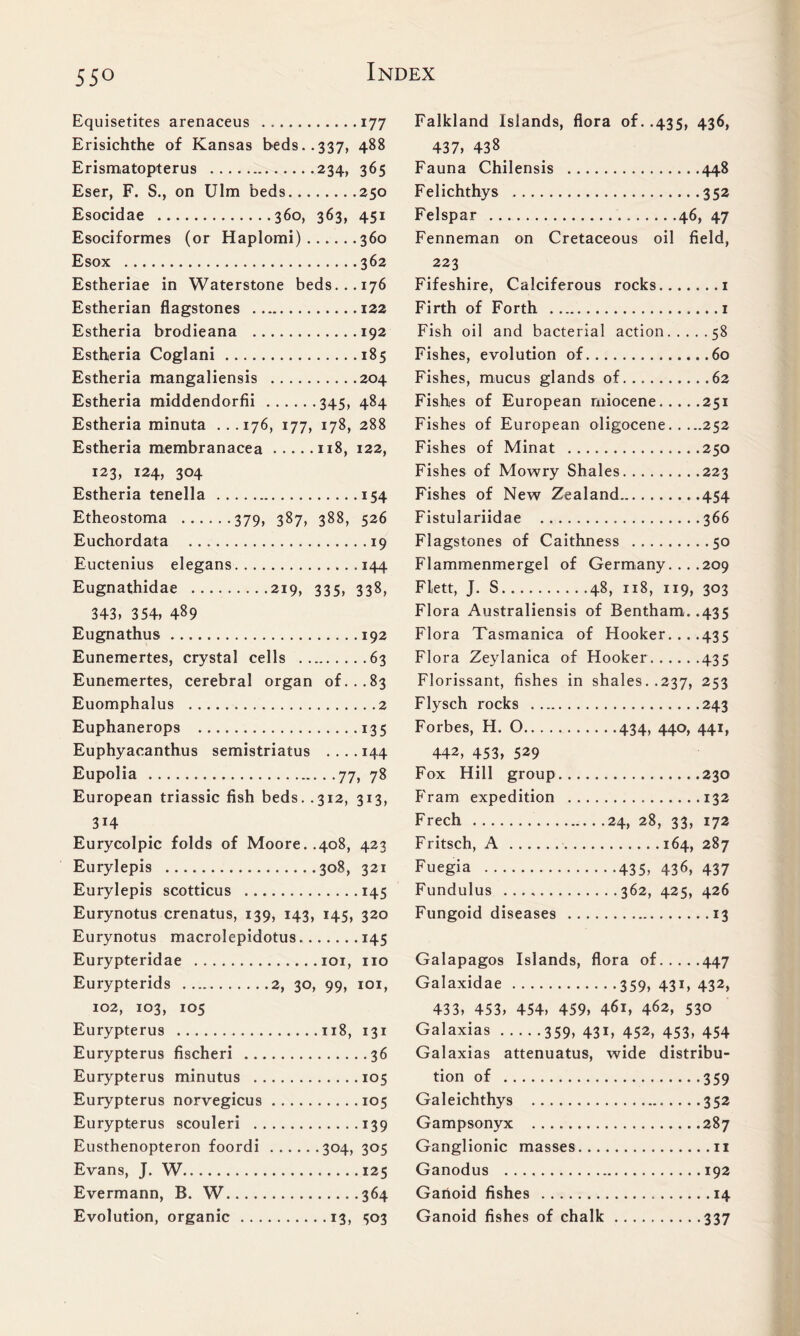 55° Equisetites arenaceus 177 Erisichthe of Kansas beds..337, 488 Erismatopterus 234, 365 Eser, F. S., on Ulm beds 250 Esocidae 360, 363, 451 Esociformes (or Haplomi) 360 Esox 362 Estheriae in Waterstone beds...176 Estherian flagstones 122 Estheria brodieana 192 Estheria Coglani 185 Estheria mangaliensis 204 Estheria middendorfii 345, 484 Estheria minuta ...176, 177, 178, 288 Estheria membranacea 118, 122, 123, 124, 304 Estheria tenella 154 Etheostoma 379, 387, 388, 526 Euchordata 19 Euctenius elegans 144 Eugnathidae 219, 335, 338, 343, 354, 489 Eugnathus 192 Eunemertes, crystal cells 63 Eunemertes, cerebral organ of...83 Euomphalus 2 Euphanerops 135 Euphyacanthus semistriatus .... 144 Eupolia 77, 78 European triassic fish beds. .312, 313, 3H Eurycolpic folds of Moore..408, 423 Eurylepis 308, 321 Eurylepis scotticus 145 Eurynotus crenatus, 139, 143, 145, 320 Eurynotus macrolepidotus 145 Eurypteridae 101, no Eurypterids 2, 30, 99, 101, 102, 103, 105 Eurypterus 118, 131 Eurypterus fischeri 36 Eurypterus minutus 105 Eurypterus norvegicus 105 Eurypterus scouleri 139 Eusthenopteron foordi 304, 305 Evans, J. W 125 Evermann, B. W 364 Evolution, organic 13, 503 Falkland Islands, flora of. .435, 436, 437, 438 Fauna Chilensis 448 Felichthys 352 Felspar 46, 47 Fenneman on Cretaceous oil field, 223 Fifeshire, Calciferous rocks 1 Firth of Forth 1 Fish oil and bacterial action 58 Fishes, evolution of 60 Fishes, mucus glands of 62 Fishes of European miocene 251 Fishes of European oligocene 252 Fishes of Minat 250 Fishes of Mowry Shales 223 Fishes of New Zealand 454 Fistulariidae 366 Flagstones of Caithness 50 Flammenmergel of Germany. . . .209 Flett, J. S 48, 118, 119, 303 Flora Australiensis of Bentham..435 Flora Tasmanica of Hooker... .435 Flora Zeylanica of Hooker 435 Florissant, fishes in shales..237, 253 Flysch rocks 243 Forbes, H. 0 434, 440, 441, 442, 453, 529 Fox Hill group 230 Fram expedition 132 Freeh 24, 28, 33, 172 Fritsch, A 164, 287 Fuegia 435, 436, 437 Fundulus 362, 425, 426 Fungoid diseases 13 Galapagos Islands, flora of 447 Galaxidae 359, 431, 432, 433, 453, 454, 459, 461, 462, 53° Galaxias 359, 431, 452, 453, 454 Galaxias attenuatus, wide distribu- tion of 359 Galeichthys 352 Gampsonyx 287 Ganglionic masses n Ganodus 192 Ganoid fishes 14 Ganoid fishes of chalk 337