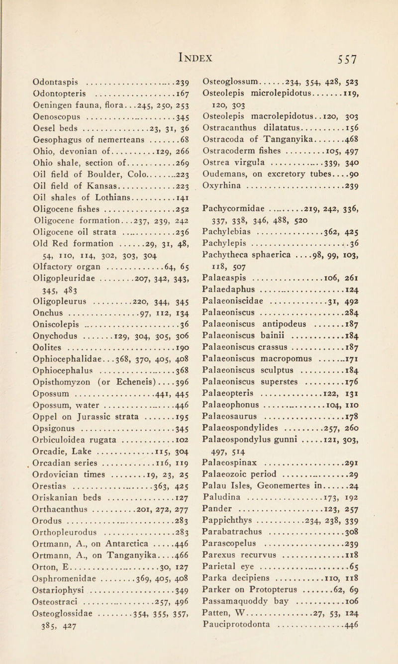 Odontaspis 239 Odontopteris 167 Oeningen fauna, flora. . .245, 250, 253 Oenoscopus 345 Oesel beds 23, 31, 36 Oesophagus of nemerteans 68 Ohio, devonian of 129, 266 Ohio shale, section of 269 Oil field of Boulder, Colo 223 Oil field of Kansas 223 Oil shal es of Lothians 141 Oligocene fishes 252 Oligocene formation. . .237, 239, 242 Oligocene oil strata 236 Old Red formation 29, 31, 48, 54, no, ”4, 302, 303, 304 Olfactory organ 64, 65 Oligopleuridae 207, 342, 343, 345, 483 Oligopleurus 220, 344, 345 Onchus 97, 112, 134 Oniscolepis 36 Onychodus 129, 304, 305, 306 Oolites 190 Ophiocephalidae. . . 368, 370, 405, 408 Ophiocephalus 368 Opisthomyzon (or Echeneis)....396 Opossum 441, 445 Opossum, water 446 Oppel on Jurassic strata .......195 Opsigonus 345 Orbiculoidea rugata 102 Orcadie, Lake 115, 304 Orcadian series 116, 119 Ordovician times .19, 23, 25 Orestias 363, 425 Oriskanian beds 127 Orthacanthus 201, 272, 277 Orodus 283 Orthopleurodus 283 Ortmann, A., on Antarctica 446 Ortmann, A., on Tanganyika... .466 Orton, E 30, 127 Osphromenidae 369, 405, 408 Ostariophysi 349 Osteostraci 257, 496 Osteoglossidae 354, 355, 357, 385, 427 Osteoglossum 234, 354, 428, 523 Osteolepis microlepidotus 119, 120, 303 Osteolepis macrolepidotus. . 120, 303 Ostracanthus dilatatus 156 Ostracoda of Tanganyika 468 Ostracoderm fishes 105, 497 Ostrea virgula 339, 340 Oudemans, on excretory tubes....90 Oxyrhina 239 Pachycormidae 219, 242, 336, 337, 338, 346, 488, 520 Pachylebias 362, 425 Pachylepis ..36 Pachytheca sphaerica ... .98, 99, 103, 118, 507 Palaeaspis 106, 261 Palaedaphus 124 Palaeoniscidae 31, 492 Palaeoniscus 284 Palaeoniscus antipodeus 187 Palaeoniscus bainii 184 Palaeoniscus crassus 187 Palaeoniscus macropomus 171 Palaeoniscus sculptus 184 Palaeoniscus superstes 176 Palaeopteris 122, 131 Palaeophonus 104, no Palaeosaurus 178 Palaeospondylides 257, 260 Palaeospondylus gunni 121, 303, 497, 5H Palaeospinax 291 Palaeozoic period 29 Palau Isles, Geonemertes in 24 Paludina 173, 192 Pander 123, 257 Pappichthys 234, 238, 339 Parabatrachus 308 Parascopelus 239 Parexus recurvus 118 Parietal eye 65 Parka decipiens no, 118 Parker on Protopterus 62, 69 Passamaquoddy bay 106 Patten, W 27, 53, 124 Pauciprotodonta 446