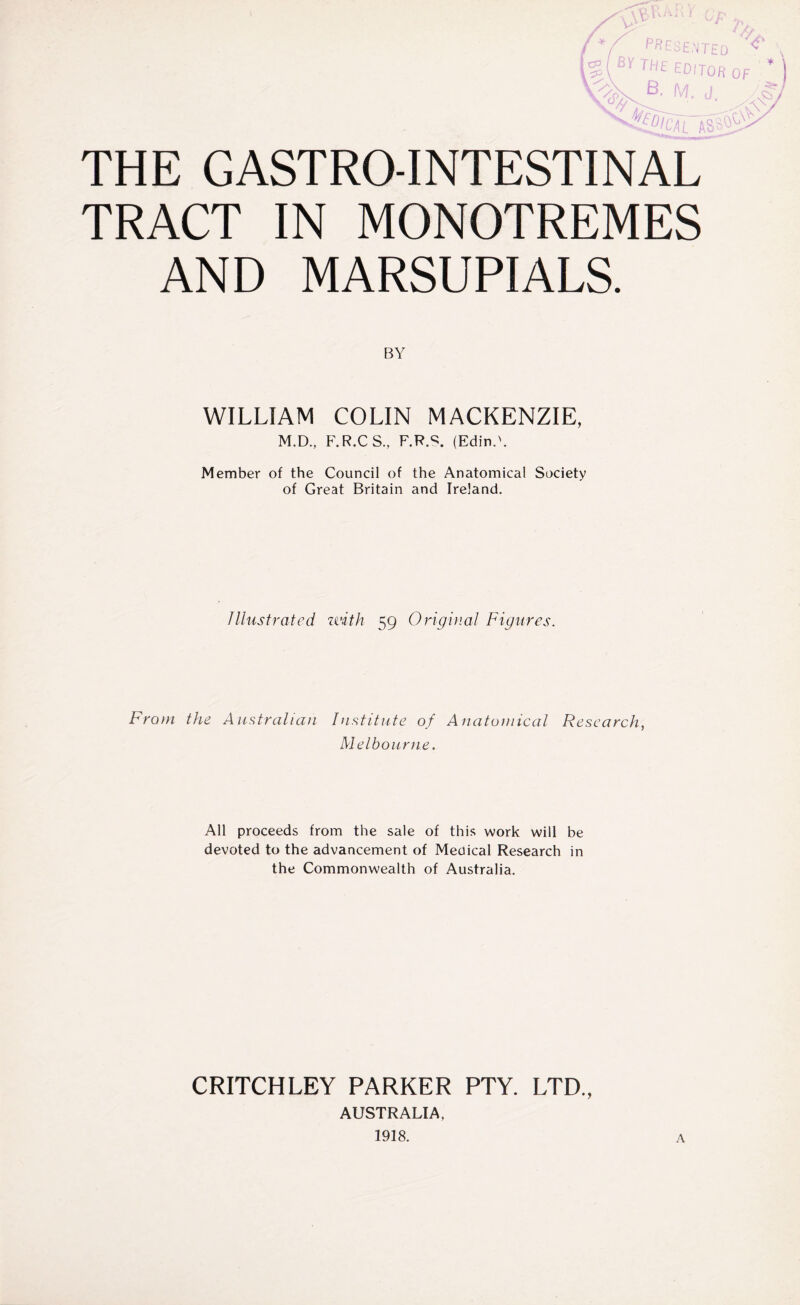 / Y PRESENTED BY THE editor of M. J THE GASTROINTESTINAL TRACT IN MONOTREMES AND MARSUPIALS. BY WILLIAM COLIN MACKENZIE, M.D., F.R.CS., F.R.S. (EdinA Member of the Council of the Anatomical Society of Great Britain and Ireland. Illustrated uith 59 Original Figures. From the Australian Institute of Anatomical Research, Melbourne. All proceeds from the sale of this work will be devoted to the advancement of Medical Research in the Commonwealth of Australia. CRITCHLEY PARKER PTY. LTD., AUSTRALIA, 1918. A