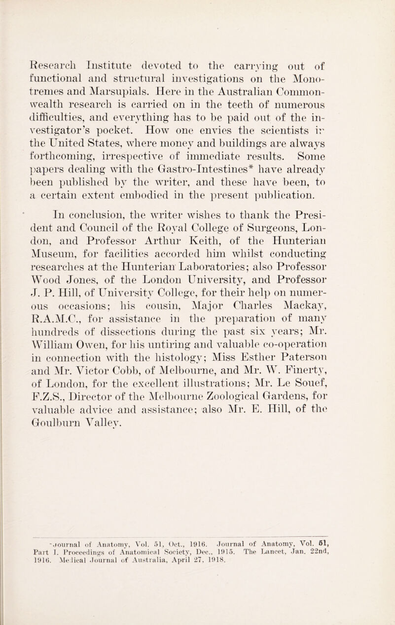 Research Institute devoted to the carrying out of functional and structural investigations on the Mono- tremes and Marsupials. Here in the Australian Common- wealth research is carried on in the teeth of numerous difficulties, and everything has to be paid out of the in- vestigator’s pocket. How one envies the scientists ir the United States, where money and buildings are always forthcoming, irrespective of immediate results. Some papers dealing with the Gastro-Intestines* have already been published by the writer, and these have been, to a certain extent embodied in the present publication. In conclusion, the writer wishes to thank the Presi- dent and Council of the Royal College of Surgeons, Lon- don, and Professor Arthur Keith, of the Hunterian Museum, for facilities accorded him whilst conducting researches at the Hunterian Laboratories; also Professor Wood Jones, of the London University, and Professor J. P. Hill, of University College, for their help on numer- ous occasions; his cousin, Major Charles Mackay, R.A.M.C., for assistance in the preparation of many hundreds of dissections during the past six years; Mr. William Owen, for his untiring and valuable co-operation in connection with the histology; Miss Esther Paterson and Mr. Victor Cobb, of Melbourne, and Mr. W. Finerty, of London, for the excellent illustrations; Mr. Le Souef, F.Z.S., Director of the Melbourne Zoological Gardens, for valuable advice and assistance; also Mr. E. Hill, of the Goulburn Valley. •.journal of Anatomy, \Tol. 51, Oct., 1916. Journal of Anatomy, Vol. 61, Part I. Proceedings of Anatomical Society, Dec., 1915. The Lancet, Jan. 2'2nd, 1916. Medical Journal of Australia, April 27, 1918.