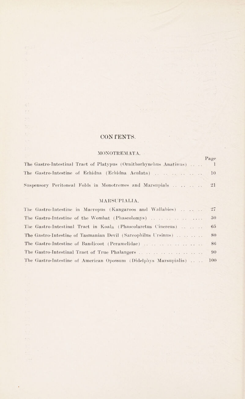 CONTENTS. MONOTREMATA. Page The Gastro intestinal Tract of Platypus (Ornithorhynclms Anatinus) .... 1 The Gastro-Intestine of Echidna (Echidna Aculata) 10 Suspensory Peritoneal Folds in Monotrenies and Marsupials 21 MARSUPIALIA. The Gastro-Intestine in Macropus (Kangaroos and Wallabies) 27 The Gastro-Intestine of the Wombat (Phascolomys) 50 The Gastro-Intestinal Tract in Koala (Phascolarctus Cinereus) 65 The Gastro-Intestine of Tasmanian Devil (Sarcophilus Ursinus) 80 The Gastro-Intestine of Bandicoot (Peramelidae) 86 The Gastro-Intestinal Tract of True Phalangers 90 The Gastro-Intestine of American Opossum (Didelphys Marsupialis) .. .. 100