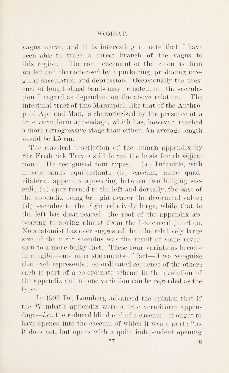 vagus nerve, and it is interesting to note that I have been able to trace a direct branch of the vagus to this region. The commencement of the colon is firm walled and characterised by a puckering, producing irre- gular sacculation and depression. Occasionally the pres- ence of longitudinal bands may be noted, but the saccula- tion I regard as dependent on the above relation. The intestinal tract of this Marsupial, like that of the Anthro- poid Ape and Man, is characterized by the presence of a true vermiform appendage, which has, however, reached a more retrogressive stage than either. An average length would be 4.5 cm. The classical description of the human appendix by Sir Frederick Treves still forms the basis for classinca- tion. He recognised four types. (a) Infantile, with muscle bands equi-distant; (b) caecum, more quad- rilateral, appendix appearing between two bulging sac- culi; (c) apex turned to the left and dorsally, the base of the appendix being brought nearer the ileo-caecal valve; (d) sacculus to the right relatively large, while that to the left has disappeared—the root of the appendix ap- pearing to spring almost from the ileo-caecal junction. No anatomist has ever suggested that the relatively large size of the right sacculus was the result of some rever- sion to a more bulky diet. These four variations become intelligible—not mere statements of fact—if we recognize that each represents a co-ordinated sequence of the other ; each is part of a co-ordinate scheme in the evolution of the appendix and no one variation can be regarded as the type. In 1902 Dr. Lonnberg advanced the opinion that if the Wombat’s appendix were a true vermiform appen- dage—i.e., the reduced blind end of a caecum—it ought to have opened into the caecum of which it was a part; “as it does not, but opens with a quite independent opening