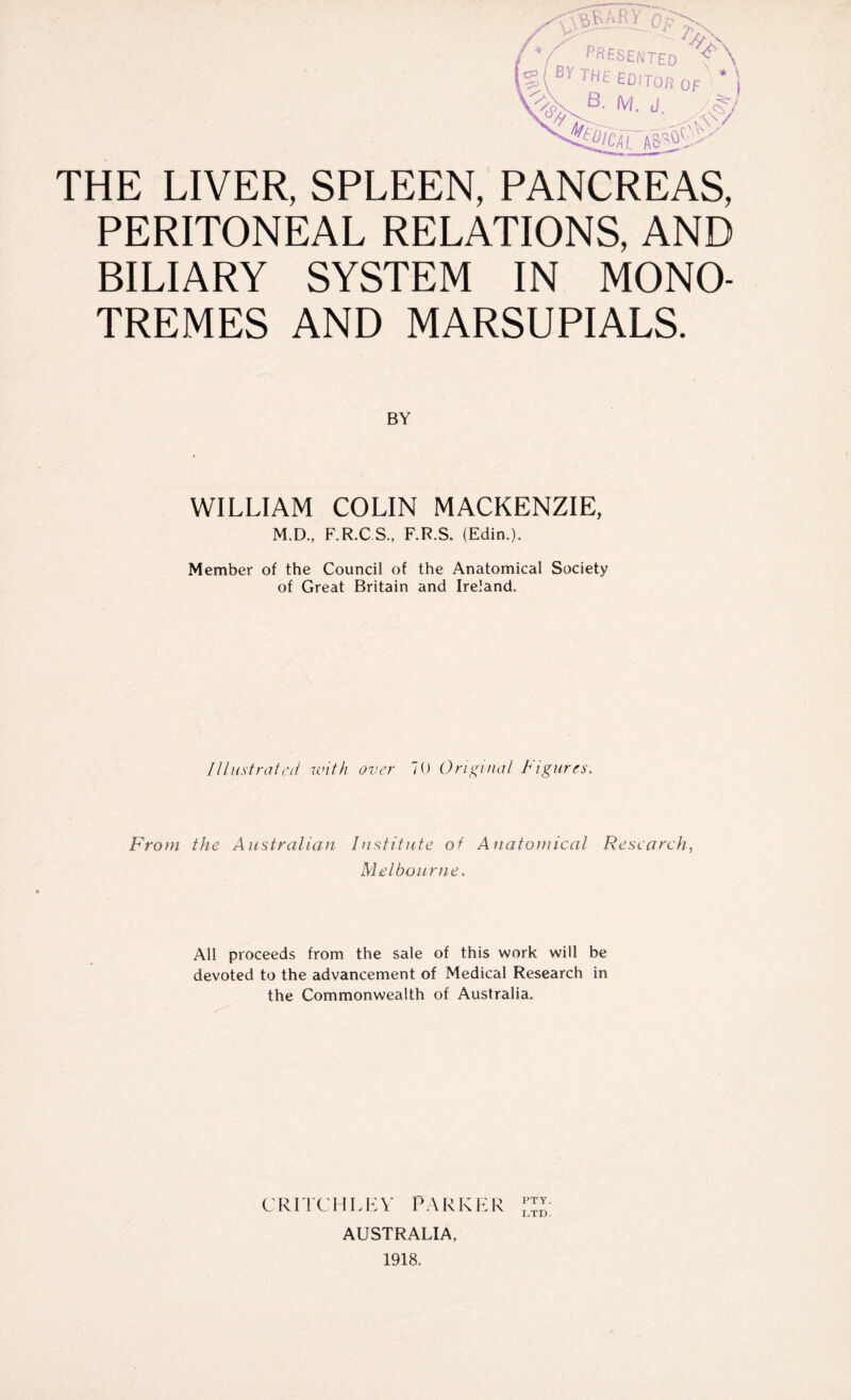 THE LIVER, SPLEEN, PANCREAS, PERITONEAL RELATIONS, AND BILIARY SYSTEM IN MONO- TREMES AND MARSUPIALS. BY WILLIAM COLIN MACKENZIE, M.D., F.R.CS., F.R.S. (Edin.). Member of the Council of the Anatomical Society of Great Britain and Ireland. Illustrated with over 70 Original Figures. From the Australian Institute of Anatomical Research, Melbourne. All proceeds from the sale of this work will be devoted to the advancement of Medical Research in the Commonwealth of Australia. CRITCHLEY PARKER AUSTRALIA, 1918.