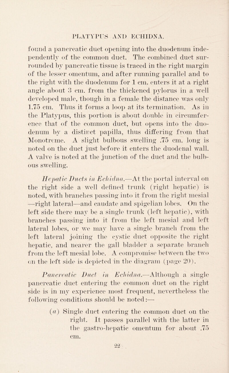 found a pancreatic duct opening into the duodenum inde- pendently of the common duct. The combined duct sur- rounded by pancreatic tissue is traced in the right margin of the lesser omentum, and after running parallel and to the right with the duodenum for 1 cm. enters it at a right angle about 3 cm. from the thickened pylorus in a well developed male, though in a female the distance was only 1.75 cm. Thus it forms a loop at its termination. As in the Platypus, this portion is about double in circumfer- ence that of the common duct, but opens into the duo- denum by a distinct papilla, thus differing from that Monotreme. A slight bulbous swelling .75 cm. long is noted on the duct just before it enters the duodenal wall. A valve is noted at the junction of the duct and the bulb- ous swelling. Hepatic Ducts in Echidna.—At the portal interval on the right side a well defined trunk (right hepatic) is noted, with branches passing into it from the right mesial —right lateral—and caudate and spigelian lobes. On the left side there may be a single trunk (left hepatic), with branches passing into it from the left mesial and left lateral lobes, or we may have a single branch from the left lateral joining the cystic duct opposite the right hepatic, and nearer the gall bladder a separate branch from the left mesial lobe. A compromise between the two on the left side is depicted in the diagram (page 20). Pancreatic Duct in Echidna.—Although a single pancreatic duct entering the common duct on the right side is in my experience most frequent, nevertheless the following conditions should be noted:—- (a) Single duct entering the common duct on the right. It passes parallel with the latter in the gastro-hepatic omentum for about .75 cm.