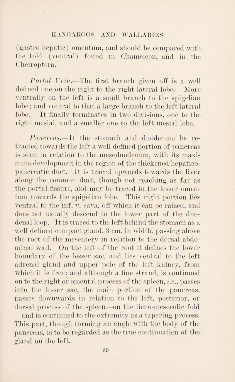 (gastro-liepatic) omentum, and should be compared with the fold (ventral) found in Chameleon, and in the Cheiroptera. Portal Vein.—The first branch given off* is a well defined one on the right to the right lateral lobe. More ventrally on the left is a small branch to the spigelian lobe; and ventral to that a large branch to the left lateral lobe. It finally terminates in two divisions, one to the right mesial, and a smaller one to the left mesial lobe. Pancreas.—If the stomach and duodenum be re- tracted towards the left a well defined portion of pancreas is seen in relation to the mesoduodenum, with its maxi- mum development in the region of the thickened hepatico- pancreatic duct. It is traced upwards towards the liver along the common duct, though not reaching as far as the portal fissure, and may be traced in the lesser omen- tum towards the spigelian lobe. This right portion lies ventral to the inf. v. cava, off which it can be raised, and does not usually descend to the lower part of the duo- denal loop. It is traced to the left behind the stomach as a well defined compact gland, 3 cm. in width, passing above the root of the mesentery in relation to the dorsal abdo- minal wall. On the left of the root it defines the lower boundary of the lesser sac, and lies ventral to the left adrenal gland and upper pole of the left kidney, from which it is free; and although a fine strand, is continued on to the right or omental process of the spleen, i.e., passes into the lesser sac, the main portion of the pancreas, passes downwards in relation to the left, posterior, or dorsal process of the spleen—on the lieno-mesocolic fold —and is continued to the extremity as a tapering process. This part, though forming an angle with the body of the pancreas, is to be regarded as the true continuation of the gland on the left.