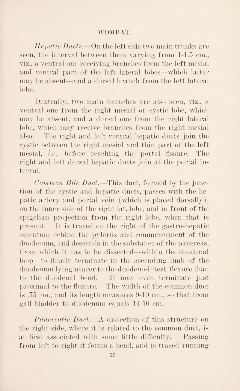 //ejxitic Duds.-—On the left side two main trunks are seen, the interval between them varying from 1-1.5 cm., viz., a ventral one receiving branches from the left mesial and ventral part of the left lateral lobes—which latter may be absent—and a dorsal branch f rom the left lateral lobe. Dextrally, two main branches are also seen, viz., a ventral one from the right mesial or cystic lobe, which may be absent, and a dorsal one from the right lateral lobe, which may receive branches from the right mesial also. The right and left ventral hepatic ducts join the cystic between the right mesial and thin part of the left mesial, i.e.. before reaching the portal fissure. The right and left dorsal hepatic ducts join at the portal in- terval . Commou Bile Dud.—This duct, formed by the junc- tion of the cystic and hepatic ducts, passes with the he- patic artery and portal vein (which is placed dorsally), on the inner side of the right lat. lobe, and in front of the spigelian projection from the right lobe, when that is present. It is traced on the right of the gastro-hepatic omentum behind the pylorus and commencement of the duodenum, and descends in the substance of the pancreas, from which it has to be dissected—within the doudenal loop—to finally terminate in the ascending limb of the duodenum lying nearer to the duodeno-intest. flexure than to the duodenal bend. It may even terminate just proximal to the flexure. The width of the common duct is .75 cm., and its length measures 9-10 cm., so that from gall bladder to duodenum equals 14-16 cm. Pancreatic Dud.—A dissection of this structure on the right side, where it is related to the common duct, is at first associated with some little difficulty. Passing from left to right it forms a bend, and is traced running