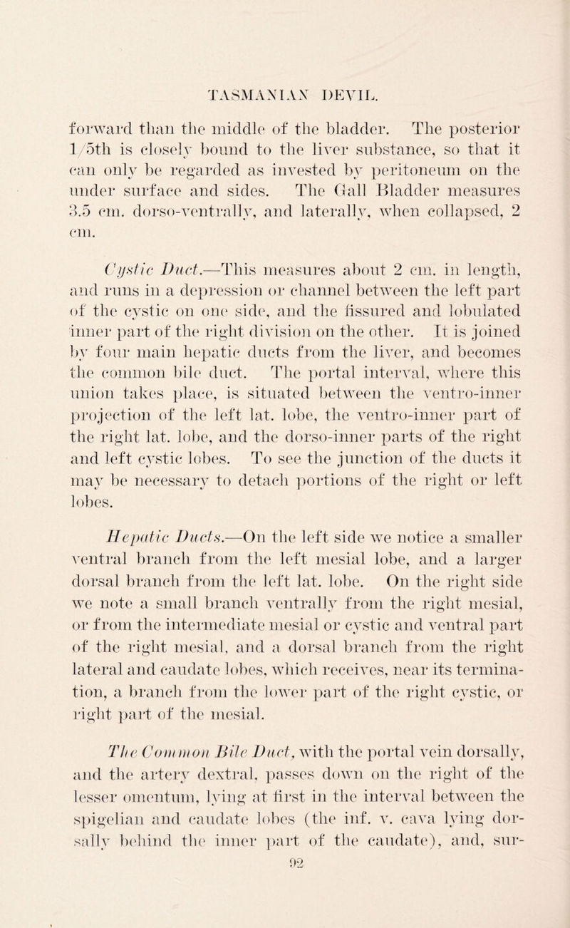 forward than the middle of the bladder. The posterior l/5th is closely bound to the liver substance, so that it can only be regarded as invested by peritoneum on the under surface and sides. The Gall Bladder measures 3.5 cm. dorso-ventrallv, and laterally, when collapsed, 2 cm. Cystic Duct.—This measures about 2 cm. in length, and runs in a depression or channel between the left part of the cystic on one side, and the fissured and lobulated inner part of the right division on the other. Ii is joined by four main hepatic ducts from the liver, and becomes the common bile duct. The portal interval, where this union takes place, is situated between the ventro-inner projection of the left hit, lobe, the ventro-inner part of the right hit, lobe, and the dorso-inner parts of the right and left cystic lobes. To see the junction of the ducts it may be necessary to detach portions of the right or left lobes. Hepatic Ducts.—On the left side we notice a smaller ventral branch from the left mesial lobe, and a larger dorsal branch from the left hit, lobe. On the right side we note a small branch ventrally from the right mesial, or from the intermediate mesial or cystic and ventral part of the right mesial, and a dorsal branch from the right lateral and caudate lobes, which receives, near its termina- tion, a branch from the lower part of the right cystic, or right part of the mesial. The Common Bile Duct, with the portal vein dorsally, and the artery dextral, passes down on the right of the lesser omentum, lying at first in the interval between the spigelian and caudate lobes (the inf. v. cava lying dor- sally behind the inner part of the caudate), and, sur- oo