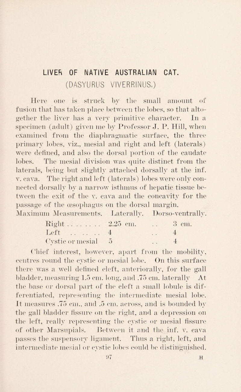 LIVER OF NATIVE AUSTRALIAN CAT. (DASYURUS VIVERRINUS.) Here one is struck bv the small amount of t/ fusion that lias taken place between the lobes, so that alto- gether the liver has a very primitive character. In a specimen (adult) given me by Professor J. P. Hill, when examined from the diaphragmatic surface, the three primary lobes, viz., mesial and right and left (laterals) were defined, and also the dorsal portion of the caudate lobes. The mesial division was quite distinct from the laterals, being but sliglitlv attached dorsally at the inf. v. cava. The right and left (laterals) lobes were only con- nected dorsally by a narrow isthmus of hepatic tissue be- tween the exit of the v. cava and the concavity for the passage of the oesophagus on the dorsal margin. Maximum Measurements. Laterally. Dorso-ventrally. %J c/ 2.25 cm. . . 3 cm. 4 4 5 4 Chief interest, however, apart from the mobility, centres round the cvstic or mesial lobe. On this surface there was a well defined cleft, anteriorally, for the gall bladder, measuring 1.5 cm. long, and .75 cm. laterally At the base or dorsal part of the cleft a small lobule is dif- ferentiated, representing the intermediate mesial lobe. It measures .75 cm., and .5 cm. across, and is bounded by the gall bladder fissure on the right, and a depression on the left, really representing the cystic or mesial fissure of other Marsupials. Between it and the inf. v. cava passes the suspensory ligament. Thus a right, left, and intermediate mesial or cvstic lobes could he distinguished. Right Left Cvstic or mesial