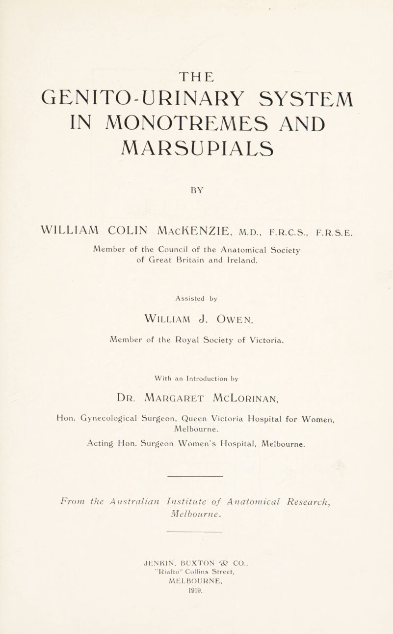 TH E GENITO URINARY SYSTEM IN MONOTREMES AND MARSUPIALS BY WILLIAM COLIN MACKENZIE, m.d., f.r.c.s., F.R.S.E. Member of the Council of the Anatomical Society of Great Britain and Ireland. Assisted by William J. Owen, Member of the Royal Society of Victoria. With an Introduction by Dr. Margaret McLorinan, Hon. Gynecological Surgeon, Queen Victoria Hospital for Women, Melbourne. Acting Hon. Surgeon Women’s Hospital, Melbourne. From the Australian Institute of Anatomical Research, Melbourne. JLNKIN, BUXTON *32 CO., “Rialto” Collins Street, MELBOURNE, 1919.