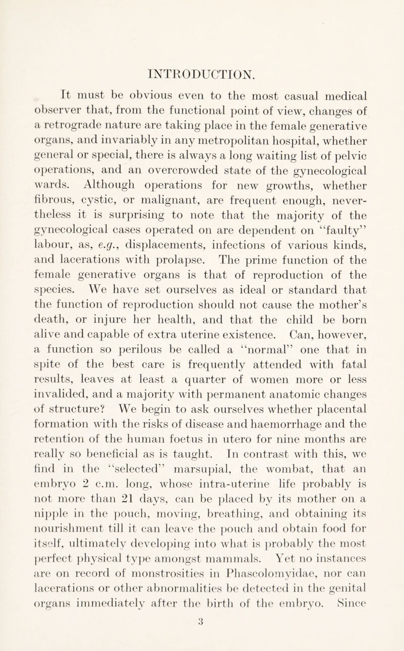 INTRODUCTION. It must be obvious even to the most casual medical observer that, from the functional point of view, changes of a retrograde nature are taking place in the female generative organs, and invariably in any metropolitan hospital, whether general or special, there is always a long waiting list of pelvic operations, and an overcrowded state of the gynecological wards. Although operations for new growths, whether fibrous, cystic, or malignant, are frequent enough, never- theless it is surprising to note that the majority of the gynecological cases operated on are dependent on “faulty” labour, as, e.g., displacements, infections of various kinds, and lacerations with prolapse. The prime function of the female generative organs is that of reproduction of the species. We have set ourselves as ideal or standard that the function of reproduction should not cause the mother’s death, or injure her health, and that the child be born alive and capable of extra uterine existence. Can, however, a function so perilous be called a “normal” one that in spite of the best care is frequently attended with fatal results, leaves at least a quarter of women more or less invalided, and a majority with permanent anatomic changes of structure? We begin to ask ourselves whether placental formation with the risks of disease and haemorrhage and the retention of the human foetus in utero for nine months are really so beneficial as is taught. In contrast with this, we find in the “selected” marsupial, the wombat, that an embryo 2 c.m. long, whose intra-uterine life probably is not more than 21 days, can be placed by its mother on a nipple in the pouch, moving, breathing, and obtaining its nourishment till it can leave the pouch and obtain food for itself, ultimately developing into what is probably the most perfect physical type amongst mammals. Yet no instances are on record of monstrosities in Phascolomyidae, nor can lacerations or other abnormalities be detected in the genital organs immediately after the birth of the embryo. Since