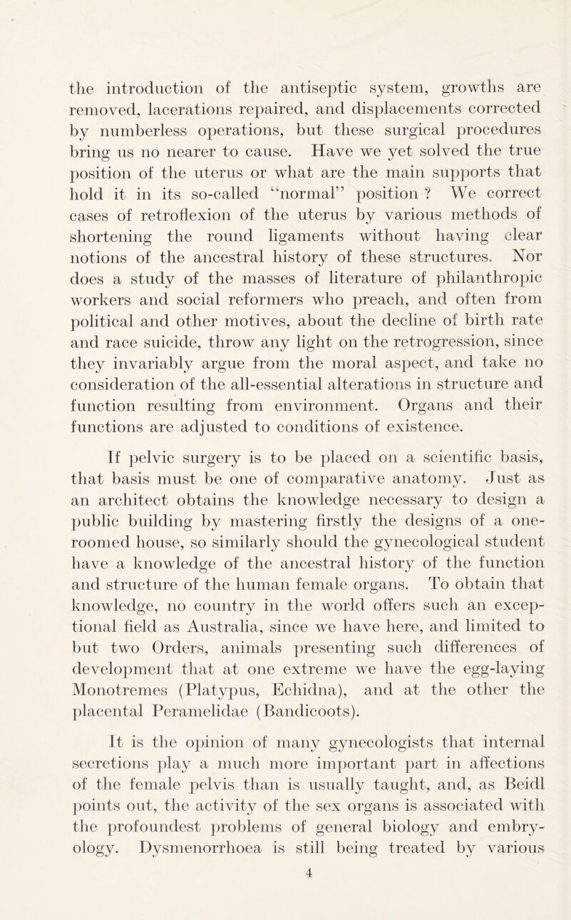 the introduction of the antiseptic system, growths are removed, lacerations repaired, and displacements corrected by numberless operations, but these surgical procedures bring us no nearer to cause. Have we yet solved the true position of the uterus or what are the main supports that hold it in its so-called “normal” position ? We correct cases of retroflexion of the uterus by various methods of shortening the round ligaments without having clear notions of the ancestral history of these structures. Nor does a study of the masses of literature of philanthropic workers and social reformers who preach, and often from political and other motives, about the decline of birth rate and race suicide, throw any light on the retrogression, since they invariably argue from the moral aspect, and take no consideration of the all-essential alterations in structure and function resulting from environment. Organs and their functions are adjusted to conditions of existence. If pelvic surgery is to be placed on a scientific basis, that basis must be one of comparative anatomy. Just as an architect obtains the knowledge necessary to design a public building by mastering firstly the designs of a one- roomed house, so similarly should the gynecological student have a knowledge of the ancestral history of the function and structure of the human female organs. To obtain that knowledge, no country in the world offers such an excep- tional field as Australia, since we have here, and limited to but two Orders, animals presenting such differences of development that at one extreme we have the egg-laying Monotremes (Platypus, Echidna), and at the other the placental Peramelidae (Bandicoots). It is the opinion of many gynecologists that internal secretions play a much more important part in affections of the female pelvis than is usually taught, and, as Beidl points out, the activity of the sex organs is associated with the profoundest problems of general biology and embry- ology. Dysmenorrhoea is still being treated by various