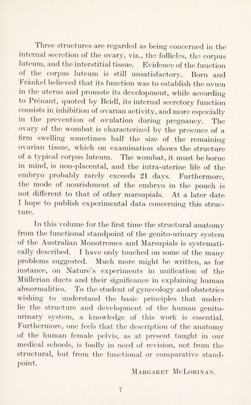 Three structures are regarded as being concerned in the internal secretion of the ovary, viz., the follicles, the corpus luteum, and the interstitial tissue. Evidence of the function of the corpus luteum is still unsatisfactory. Born and Frankel believed that its function was to establish the ovum in the uterus and promote its development, while according to Prenant, quoted by Beidl, its internal secretory function consists in inhibition of ovarian activity, and more especially in the prevention of ovulation during pregnancy. The ovary of the wombat is characterized by the presence of a firm swelling sometimes half the size of the remaining ovarian tissue, which on examination shows the structure of a typical corpus luteum. The wombat, it must be borne in mind, is non-placental, and the intra-uterine life of the embryo probably rarely exceeds 21 days. Furthermore, the mode of nourishment of the embryo in the pouch is not different to that of other marsupials. At a later date i hope to publish experimental data concerning this struc- ture. In this volume for the first time the structural anatomy from the functional standpoint of the genito-urinary system of the Australian Monotremes and Marsupials is systemati- cally described. I have only touched on some of the many problems suggested. Much more might be written, as for instance, on Nature’s experiments in unification of the Mullerian ducts and their significance in explaining human abnormalities. To the student of gynecology and obstetrics wishing to understand the basic principles that under- lie the structure and development of the human genito- urinary system, a knowledge of this work is essential. Furthermore, one feels that the description of the anatomy of the human female pelvis, as at present taught in our medical schools, is badly in need of revision, not from the structural, but from the functional or comparative stand- point. Margaret MoLorinan.