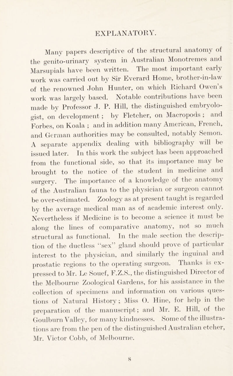 EXPLANATORY. Many papers descriptive of the structural anatomy of the genito-urinary system in Australian Monotremes and Marsupials have been written. The most important early work was carried out by Sir Everard Home, brother-in-law of the renowned John Hunter, on which Richard Owen’s work was largely based. Notable contributions have been made by Professor J. P. Hill, the distinguished embryolo- gist, on development ; by Fletcher, on Macropods ; and Forbes, on Koala ; and in addition many American, French, and German authorities may be consulted, notably Semon. A separate appendix dealing with bibliography will be issued later. In this work the subject has been approached from the functional side, so that its importance may be brought to the notice of the student in medicine and surgery. The importance of a knowledge of the anatomy of the Australian fauna to the physician or surgeon cannot be over-estimated. Zoology as at present taught is regarded by the average medical man as of academic interest only. Nevertheless if Medicine is to become a science it must be along the lines of comparative anatomy, not so much structural as functional. In the male section the descrip- tion of the ductless “sex” gland should prove of particular interest to the physician, and similarly the inguinal and prostatic regions to the operating surgeon. Thanks is ex- pressed to Mr. Le Souef, F.Z.S., the distinguished Director of the Melbourne Zoological Gardens, for his assistance in the collection of specimens and information on various ques- tions of Natural History; Miss 0. Hine, for help in the preparation of the manuscript; and Mr. E. Hill, of the Goulburn Valley, for many kindnesses. Some of the illustra- tions are from the pen of the distinguished Australian etcher, Mr. Victor Cobb, of Melbourne.