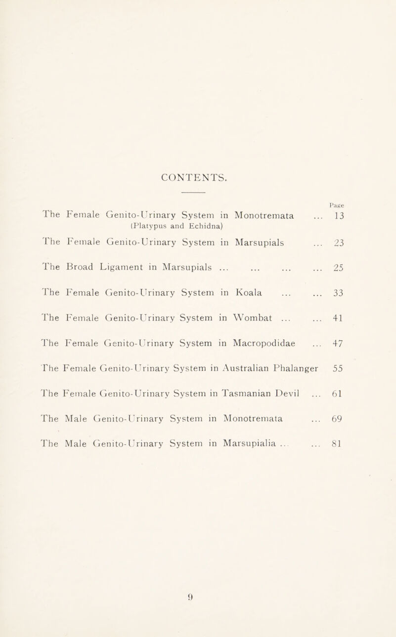 CONTENTS. Paf»e l he Female Genito-Urinary System in Monotremata ... 13 (Platypus and Echidna) The Female Genito-Urinary System in Marsupials ... 23 The Broad Ligament in Marsupials ... ... ... ... 25 The Female Genito-Urinary System in Koala ... ... 33 The Female Genito-Urinary System in Wombat ... ... 41 The Female Genito-Urinary System in Macropodidae ... 47 The Female Genito-Urinary System in Australian Phalanger 55 The Female Genito-Urinary System in Tasmanian Devil ... 61 The Male Genito-Urinary System in Monotremata ... 69 The Male Genito-Urinary System in Marsupialia ... ... 81 1)