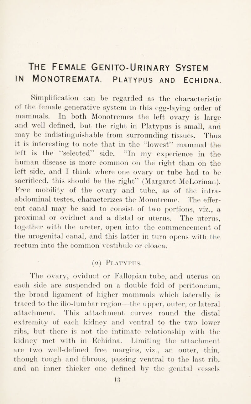 The Female Genito-Urinary System IN MONOTREMATA. Platypus and Echidna. Simplification can be regarded as the characteristic of the female generative system in this egg-laying order of mammals. In both Monotremes the left ovary is large and well defined, but the right in Platypus is small, and may be indistinguishable from surrounding tissues. Thus it is interesting to note that in the c'lowest1 ’ mammal the left is the “selected” side. “In my experience in the human disease is more common on the right than on the left side, and I think where one ovary or tube had to be sacrificed, this should be the right” (Margaret McLorinan). Free mobility of the ovary and tube, as of the intra- abdominal testes, characterizes the Monotreme. The effer- ent canal may be said to consist of two portions, viz., a proximal or oviduct and a distal or uterus. The uterus, together with the ureter, open into the commencement of the urogenital canal, and this latter in turn opens with the rectum into the common vestibule or cloaca. (a) Platypus. The ovary, oviduct or Fallopian tube, and uterus on each side are suspended on a double fold of peritoneum, the broad ligament of higher mammals which laterally is traced to the ilio-lumbar region the upper, outer, or lateral attachment. This attachment curves round the distal extremity of each kidney and ventral to the two lower ribs, but there is not the intimate relationship with the kidney met with in Echidna. Limiting the attachment are two well-defined free margins, viz., an outer, thin, though tough and fibrous, passing ventral to the last rib, and an inner thicker one defined by the genital vessels