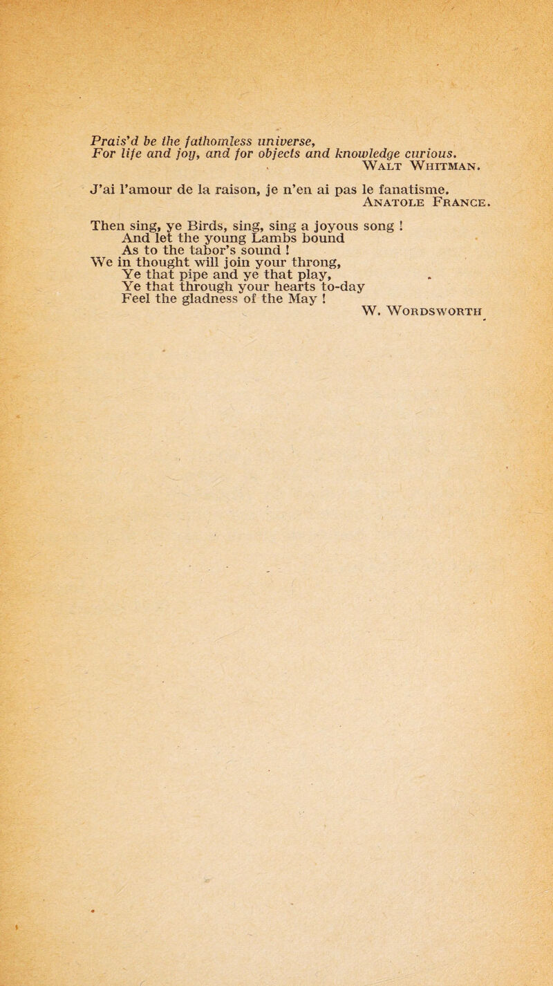 Prais’d be the fathomless universe. For life and joy, and for objects and knowledge curious. Walt Whitman. J’ai l’amour de la raison, je n’en ai pas le fanatisme. Anatole France. Then sing, ye Birds, sing, sing a joyous song ! And let the young Lambs bound As to the tabor’s sound ! We in thought will join your throng, Ye that pipe and ye that play. Ye that through your hearts to-day Feel the gladness of the May ! W. Wordsworth