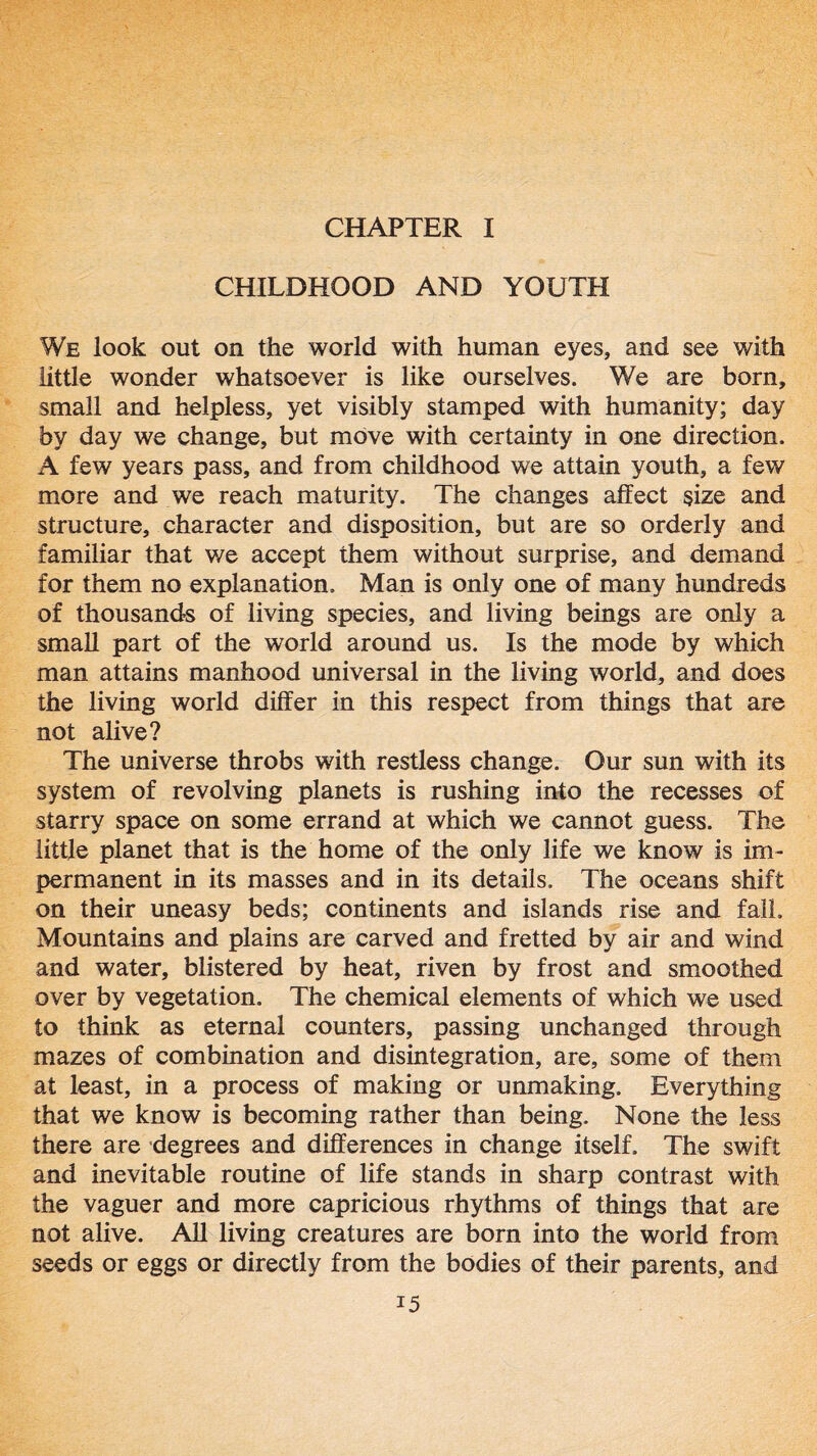 CHAPTER I CHILDHOOD AND YOUTH We look out on the world with human eyes, and see with little wonder whatsoever is like ourselves. We are born, small and helpless, yet visibly stamped with humanity; day by day we change, but move with certainty in one direction. A few years pass, and from childhood we attain youth, a few more and we reach maturity. The changes affect size and structure, character and disposition, but are so orderly and familiar that we accept them without surprise, and demand for them no explanation. Man is only one of many hundreds of thousands of living species, and living beings are only a small part of the world around us. Is the mode by which man attains manhood universal in the living world, and does the living world differ in this respect from things that are not alive? The universe throbs with restless change. Our sun with its system of revolving planets is rushing into the recesses of starry space on some errand at which we cannot guess. The little planet that is the home of the only life we know is im- permanent in its masses and in its details. The oceans shift on their uneasy beds; continents and islands rise and fall. Mountains and plains are carved and fretted by air and wind and water, blistered by heat, riven by frost and smoothed over by vegetation. The chemical elements of which we used to think as eternal counters, passing unchanged through mazes of combination and disintegration, are, some of them at least, in a process of making or unmaking. Everything that we know is becoming rather than being. None the less there are degrees and differences in change itself. The swift and inevitable routine of life stands in sharp contrast with the vaguer and more capricious rhythms of things that are not alive. All living creatures are born into the world from seeds or eggs or directly from the bodies of their parents, and