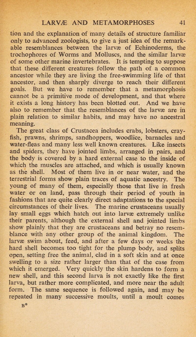 tion and the explanation of many details of structure familiar only to advanced zoologists, to give a just idea of the remark- able resemblances between the larvae of Echinoderms, the trochophores of Worms and Molluscs, and the similar larvae of some other marine invertebrates. It is tempting to suppose that these different creatures follow the path of a common ancestor while they are living the free-swimming life of that ancestor, and then sharply diverge to reach their different goals. But we have to remember that a metamorphosis cannot be a primitive mode of development, and that where it exists a long history has been blotted out. And we have also to remember that the resemblances of the larvae are in plain relation to similar habits, and may have no ancestral meaning. The great class of Crustacea includes crabs, lobsters, cray- fish, prawns, shrimps, sandhoppers, woodlice, barnacles and water-fleas and many less well known creatures. Like insects and spiders, they have jointed limbs, arranged in pairs, and the body is covered by a hard external case to the inside of which the muscles are attached, and which is usually known as the shell. Most of them live in or near water, and the terrestrial forms show plain traces of aquatic ancestry. The young of many of them, especially those that live in fresh water or on land, pass through their period of youth in fashions that are quite clearly direct adaptations to the special circumstances of their lives. The marine crustaceans usually lay small eggs which hatch out into larvae extremely unlike their parents, although the external shell and jointed limbs show plainly that they are crustaceans and betray no resem- blance with any other group of the animal kingdom. The larvae swim about, feed, and after a few days or weeks the hard shell becomes too tight for the plump body, and splits open, setting free the animal, clad in a soft skin and at once swelling to a size rather larger than that of the case from which it emerged. Very quickly the skin hardens to form a new shell, and this second larva is not exactly like the first larva, but rather more complicated, and more near the adult form. The same sequence is followed again, and may be repeated in many successive moults, until a moult comes b*