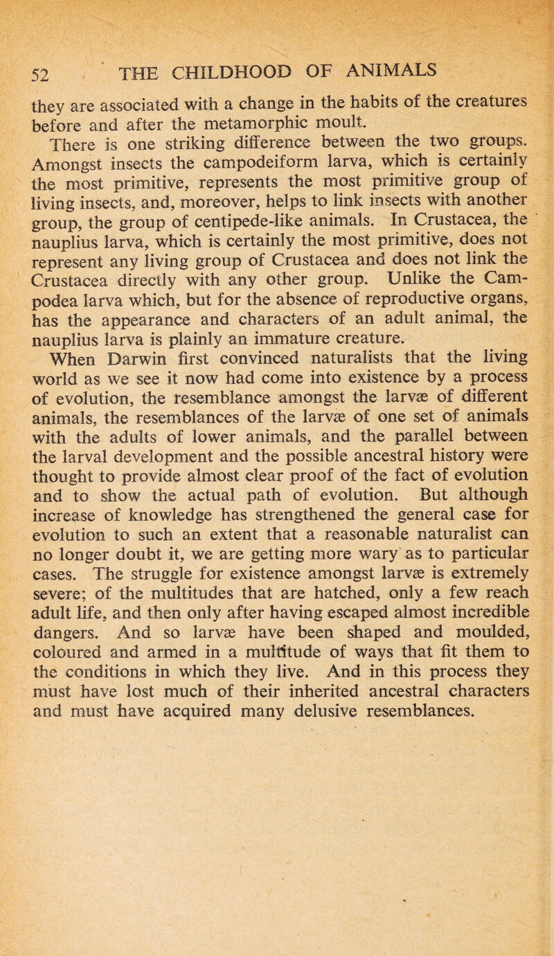 they are associated with a change in the habits of the creatures before and after the metamorphic moult. There is one striking difference between the two groups. Amongst insects the campodeiform larva, which is certainly the most primitive, represents the most primitive group of living insects, and, moreover, helps to link insects with another group, the group of centipede-like animals. In Crustacea, the nauplius larva, which is certainly the most primitive, does not represent any living group of Crustacea and does not link the Crustacea directly with any other group. Unlike the Cam- podea larva which, but for the absence of reproductive organs, has the appearance and characters of an adult animal, the nauplius larva is plainly an immature creature. When Darwin first convinced naturalists that the living world as we see it now had come into existence by a process of evolution, the resemblance amongst the larvae of different animals, the resemblances of the larvae of one set of animals with the adults of lower animals, and the parallel between the larval development and the possible ancestral history were thought to provide almost clear proof of the fact of evolution and to show the actual path of evolution. But although increase of knowledge has strengthened the general case for evolution to such an extent that a reasonable naturalist can no longer doubt it, we are getting more wary as to particular cases. The struggle for existence amongst larvae is extremely severe; of the multitudes that are hatched, only a few reach adult life, and then only after having escaped almost incredible dangers. And so larvae have been shaped and moulded, coloured and armed in a multitude of ways that fit them to the conditions in which they live. And in this process they must have lost much of their inherited ancestral characters and must have acquired many delusive resemblances.