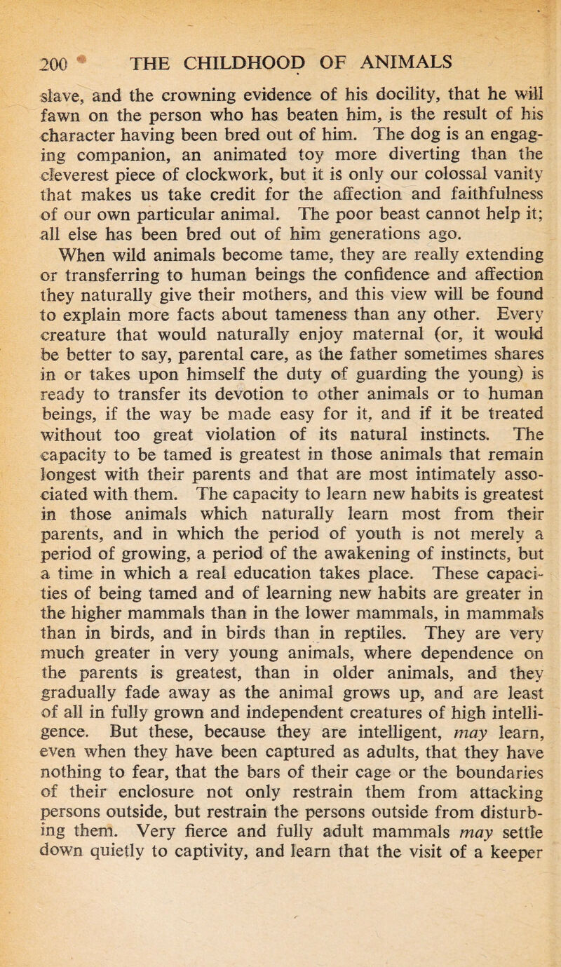 slave, and the crowning evidence of his docility, that he will fawn on the person who has beaten him, is the result of his character having been bred out of him. The dog is an engag- ing companion, an animated toy more diverting than the cleverest piece of clockwork, but it is only our colossal vanity that makes us take credit for the affection and faithfulness of our own particular animal. The poor beast cannot help it; all else has been bred out of him generations ago. When wild animals become tame, they are really extending or transferring to human beings the confidence and affection they naturally give their mothers, and this view will be found to explain more facts about tameness than any other. Every creature that would naturally enjoy maternal (or, it would be better to say, parental care, as the father sometimes shares in or takes upon himself the duty of guarding the young) is ready to transfer its devotion to other animals or to human beings, if the way be made easy for it, and if it be treated without too great violation of its natural instincts. The capacity to be tamed is greatest in those animals that remain longest with their parents and that are most intimately asso- ciated with them. The capacity to learn new habits is greatest in those animals which naturally learn most from their parents, and in which the period of youth is not merely a period of growing, a period of the awakening of instincts, but a time in which a real education takes place. These capaci- ties of being tamed and of learning new habits are greater in the higher mammals than in the lower mammals, in mammals than in birds, and in birds than in reptiles. They are very much greater in very young animals, where dependence on the parents is greatest, than in older animals, and they gradually fade away as the animal grows up, and are least of all in fully grown and independent creatures of high intelli- gence. But these, because they are intelligent, may learn, even when they have been captured as adults, that they have nothing to fear, that the bars of their cage or the boundaries of their enclosure not only restrain them from attacking persons outside, but restrain the persons outside from disturb- ing them. Very fierce and fully adult mammals may settle down quietly to captivity, and learn that the visit of a keeper