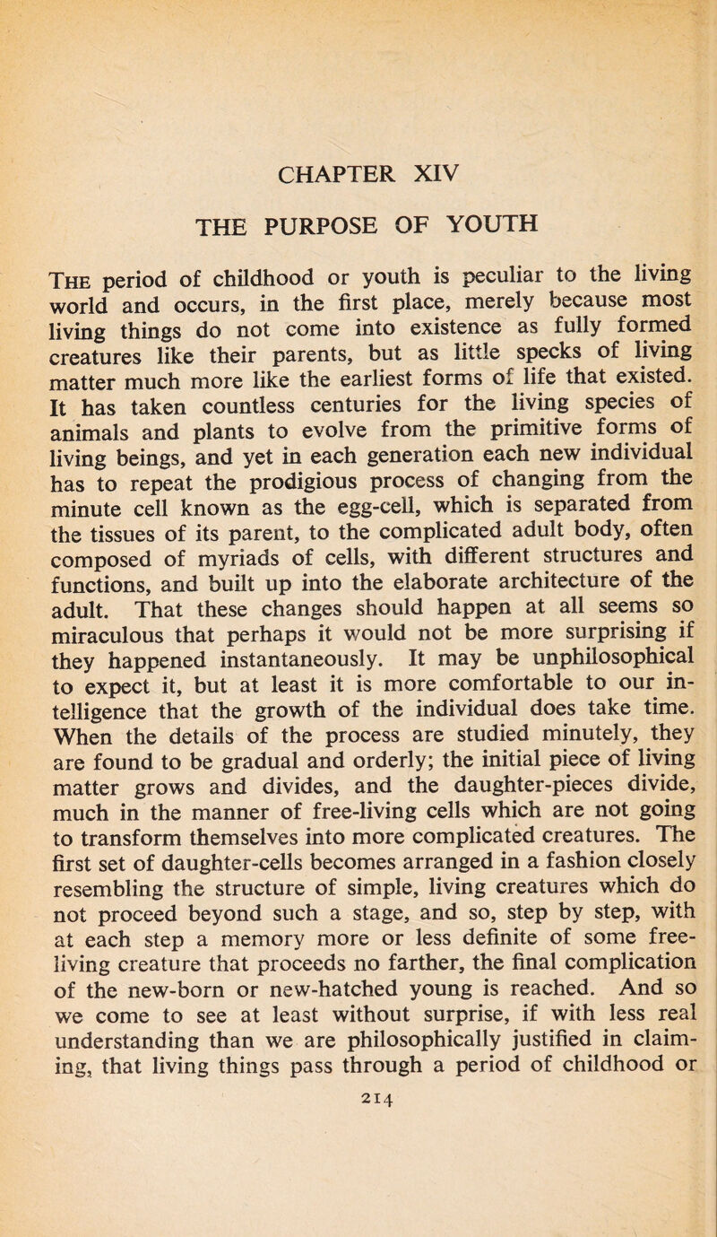 CHAPTER XIV THE PURPOSE OF YOUTH The period of childhood or youth is peculiar to the living world and occurs, in the first place, merely because most living things do not come into existence as fully formed creatures like their parents, but as little specks of living matter much more like the earliest forms of life that existed. It has taken countless centuries for the living species of animals and plants to evolve from the primitive forms of living beings, and yet in each generation each new individual has to repeat the prodigious process of changing from the minute cell known as the egg-cell, which is separated from the tissues of its parent, to the complicated adult body, often composed of myriads of cells, with different structures and functions, and built up into the elaborate architecture of the adult. That these changes should happen at all seems so miraculous that perhaps it would not be more surprising if they happened instantaneously. It may be unphilosophical to expect it, but at least it is more comfortable to our in- telligence that the growth of the individual does take time. When the details of the process are studied minutely, they are found to be gradual and orderly; the initial piece of living matter grows and divides, and the daughter-pieces divide, much in the manner of free-living cells which are not going to transform themselves into more complicated creatures. The first set of daughter-cells becomes arranged in a fashion closely resembling the structure of simple, living creatures which do not proceed beyond such a stage, and so, step by step, with at each step a memory more or less definite of some free- living creature that proceeds no farther, the final complication of the new-born or new-hatched young is reached. And so we come to see at least without surprise, if with less real understanding than we are philosophically justified in claim- ing, that living things pass through a period of childhood or