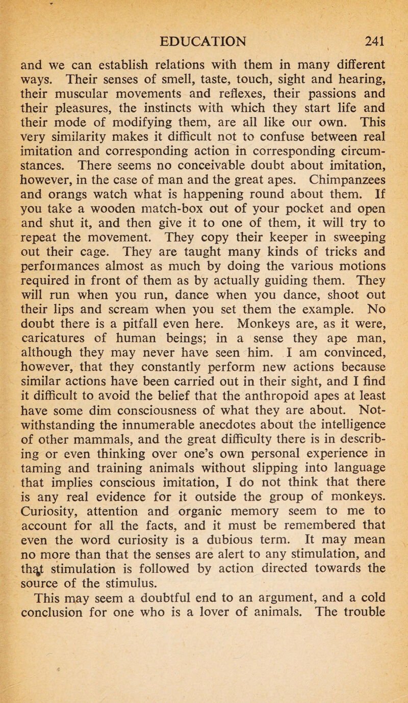 and we can establish relations with them in many different ways. Their senses of smell, taste, touch, sight and hearing, their muscular movements and reflexes, their passions and their pleasures, the instincts with which they start life and their mode of modifying them, are ail like our own. This very similarity makes it difficult not to confuse between real imitation and corresponding action in corresponding circum- stances. There seems no conceivable doubt about imitation, however, in the case of man and the great apes. Chimpanzees and orangs watch what is happening round about them. If you take a wooden match-box out of your pocket and open and shut it, and then give it to one of them, it will try to repeat the movement. They copy their keeper in sweeping out their cage. They are taught many kinds of tricks and performances almost as much by doing the various motions required in front of them as by actually guiding them. They will run when you run, dance when you dance, shoot out their lips and scream when you set them the example. No doubt there is a pitfall even here. Monkeys are, as it were, caricatures of human beings; in a sense they ape man, although they may never have seen him. I am convinced, however, that they constantly perform new actions because similar actions have been carried out in their sight, and I find it difficult to avoid the belief that the anthropoid apes at least have some dim consciousness of what they are about. Not- withstanding the innumerable anecdotes about the intelligence of other mammals, and the great difficulty there is in describ- ing or even thinking over one’s own personal experience in taming and training animals without slipping into language that implies conscious imitation, I do not think that there is any real evidence for it outside the group of monkeys. Curiosity, attention and organic memory seem to me to account for all the facts, and it must be remembered that even the word curiosity is a dubious term. It may mean no more than that the senses are alert to any stimulation, and th%t stimulation is followed by action directed towards the source of the stimulus. This may seem a doubtful end to an argument, and a cold conclusion for one who is a lover of animals. The trouble