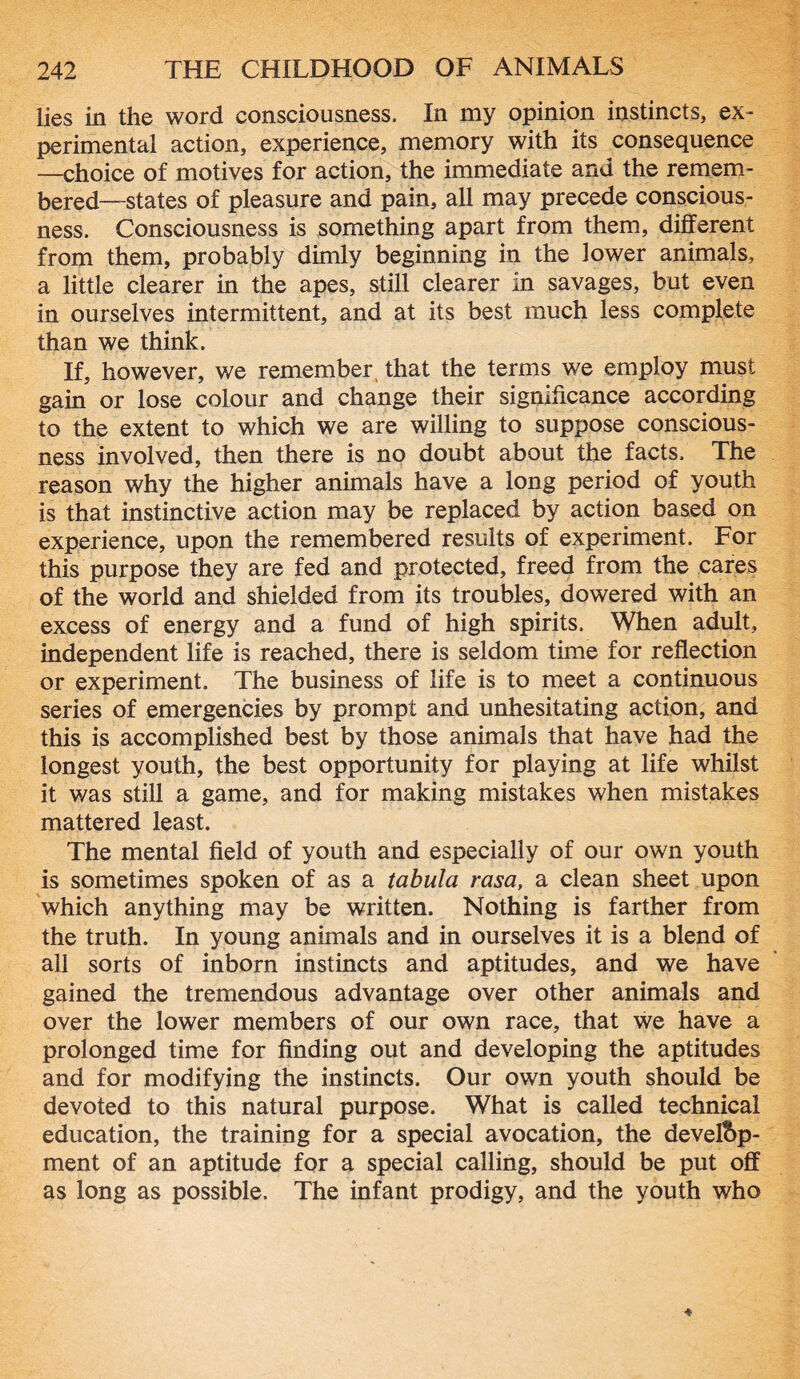 lies in the word consciousness. In my opinion instincts, ex- perimental action, experience, memory with its consequence —choice of motives for action, the immediate and the remem- bered—-states of pleasure and pain, all may precede conscious- ness. Consciousness is something apart from them, different from them, probably dimly beginning in the lower animals, a little clearer in the apes, still clearer in savages, but even in ourselves intermittent, and at its best much less complete than we think. If, however, we remember, that the terms we employ must gain or lose colour and change their significance according to the extent to which we are willing to suppose conscious- ness involved, then there is no doubt about the facts. The reason why the higher animals have a long period of youth is that instinctive action may be replaced by action based on experience, upon the remembered results of experiment. For this purpose they are fed and protected, freed from the cares of the world and shielded from its troubles, dowered with an excess of energy and a fund of high spirits. When adult, independent life is reached, there is seldom time for reflection or experiment. The business of life is to meet a continuous series of emergencies by prompt and unhesitating action, and this is accomplished best by those animals that have had the longest youth, the best opportunity for playing at life whilst it was still a game, and for making mistakes when mistakes mattered least. The mental field of youth and especially of our own youth is sometimes spoken of as a tabula rasa, a clean sheet upon which anything may be written. Nothing is farther from the truth. In young animals and in ourselves it is a blend of all sorts of inborn instincts and aptitudes, and we have gained the tremendous advantage over other animals and over the lower members of our own race, that we have a prolonged time for finding out and developing the aptitudes and for modifying the instincts. Our own youth should be devoted to this natural purpose. What is called technical education, the training for a special avocation, the develop- ment of an aptitude for a special calling, should be put off as long as possible. The infant prodigy, and the youth who