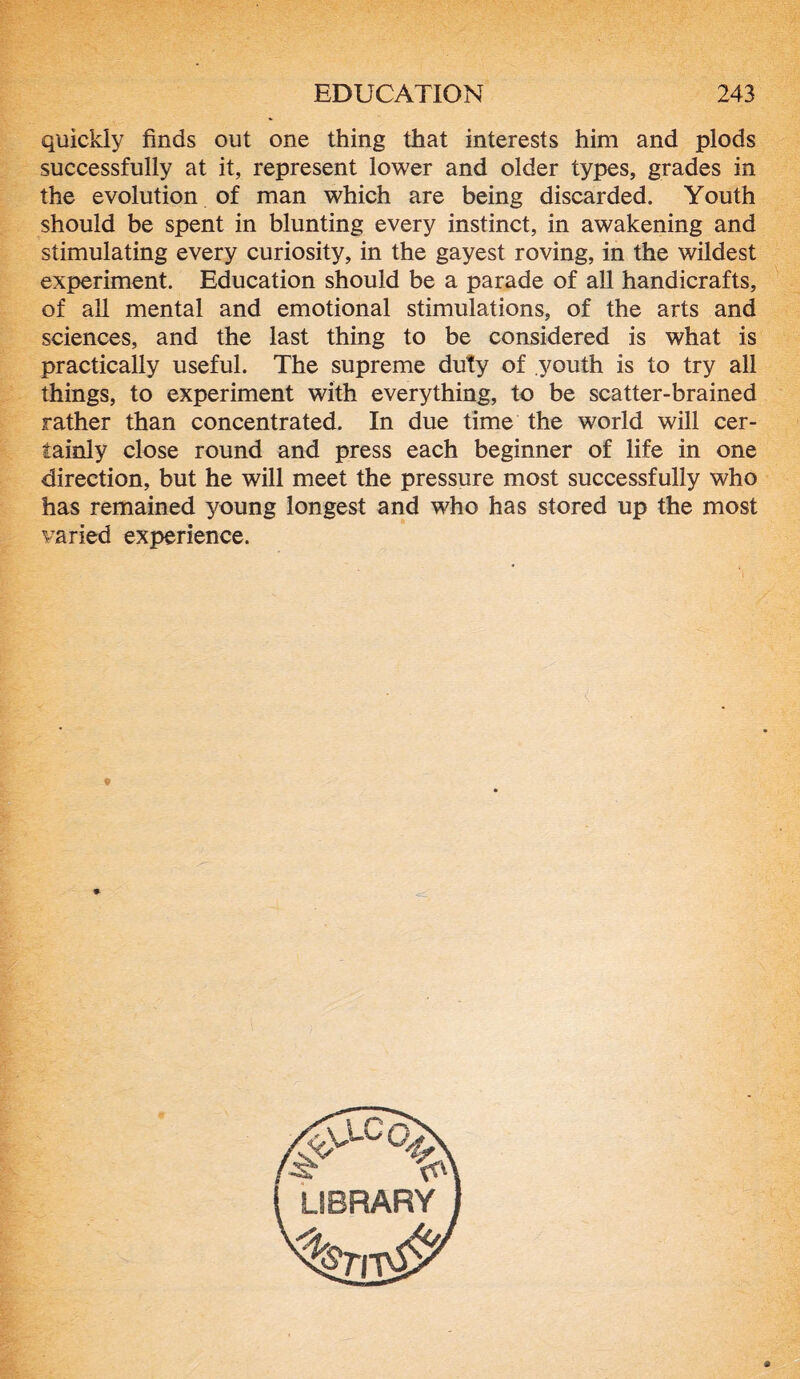 quickly finds out one thing that interests him and plods successfully at it, represent lower and older types, grades in the evolution of man which are being discarded. Youth should be spent in blunting every instinct, in awakening and stimulating every curiosity, in the gayest roving, in the wildest experiment. Education should be a parade of all handicrafts, of all mental and emotional stimulations, of the arts and sciences, and the last thing to be considered is what is practically useful. The supreme duty of youth is to try all things, to experiment with everything, to be scatter-brained rather than concentrated. In due time the world will cer- tainly close round and press each beginner of life in one direction, but he will meet the pressure most successfully who has remained young longest and who has stored up the most varied experience.