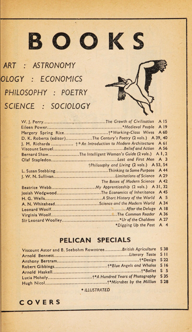 ART : ASTRONOMY OLOGY : ECONOMICS PHILOSOPHY : POETRY SCIENCE : SOCIOLOGY W. J. Perry The Growth of Civilisation A 15 Eileen Power *Medieval People A 19 Margery Spring Rice f*Working-Class Wives A 60 D. K. Roberts (editor) The Century’s Poetry (2 vols.) A 39, 40 J. M. Richards Introduction to Modern Architecture A 61 Viscount Samuel Belief and Action A 56 Bernard Shaw The Intelligent Woman’s Guide (2 vols.) A 1,2 Olaf Stapledon Last and First Men A 3 tPhilosophy and Living (2 vols.) A 53, 54 L. Susan Stebbing Thinking to Some Purpose A 44 J. W. N. Sullivan Limitations of Science A 29 The Bases of Modern Science A 42 Beatrice Webb My Apprenticeship (2 vols.) A 31, 32 josiah Wedgwood The Economics of Inheritance A 45 H. G. Wells A Short History of the World A 5 A. N. Whitehead Science and the Modem World A 34 Leonard Woolf After the Deluge A 18 Virginia Woolf The Common Reader A 36 Sir Leonard Woolley *Llr of the Chaldees A 27 *Digging Up the Past A 4 PELICAN SPECIALS Viscount Astor and B. Seebohm Rowntree British Agriculture S 38 Arnold Bennett Literary Taste S 11 Anthony Bertram S 22 Robert Gibbings t^ue Angels and Whales S 16 Arnold Haskell f*Ballet S 5 Lucia Moholy t*A Hundred Years of Photography S 35 Hugh Nicol Microbes by the Million S 28 * ILLUSTRATED COVERS