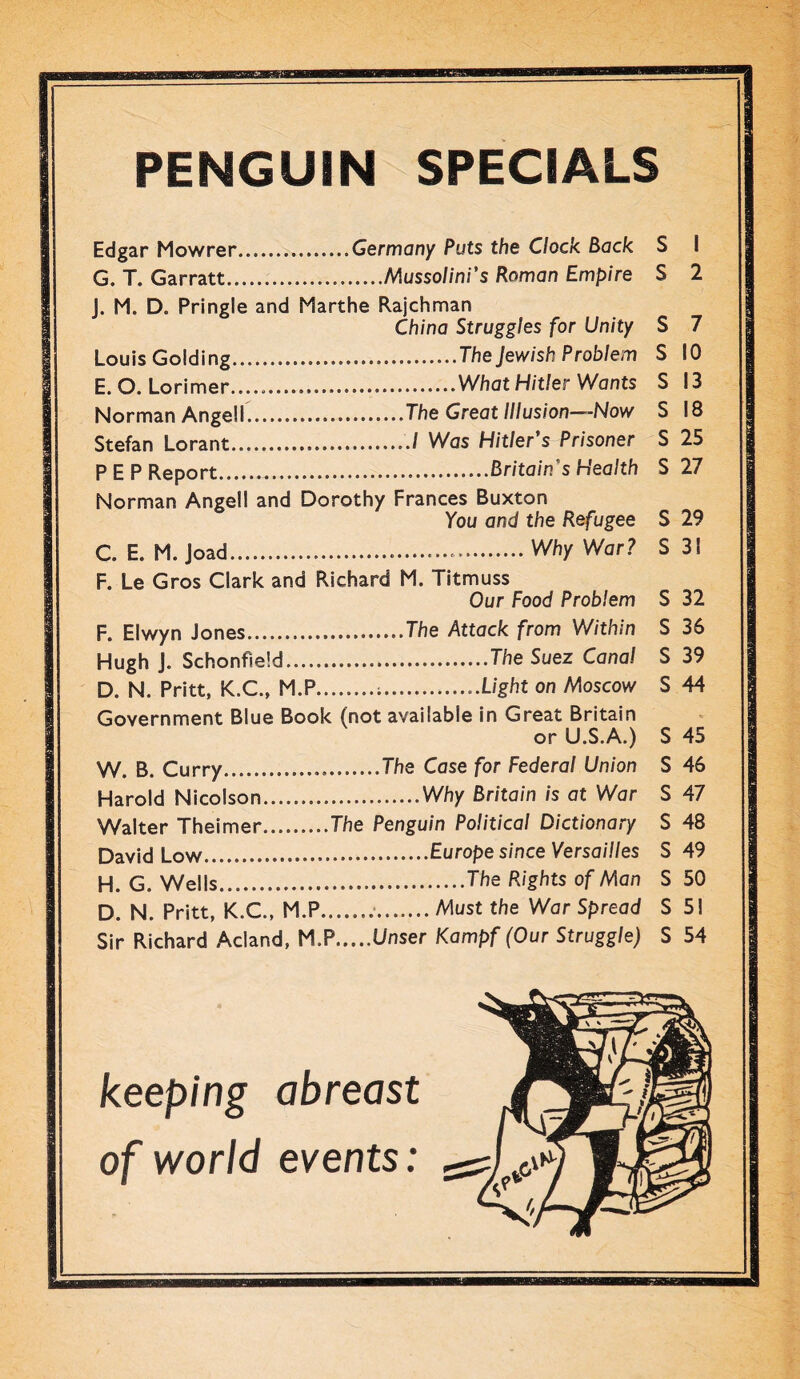 PENGUIN SPECIALS Edgar Mowrer Germany Puts the Clock. Back G. T. Garratt Mussolini’s Roman Empire J. M. D. Pringle and Marthe Rajchman China Struggles for Unity Louis Golding The Jewish Problem E. O. Lorimer..... What Hitler Wants Norman Angell The Great Illusion—Now Stefan Lorant / Was Hitler’s Prisoner PEP Report Britain’s Health Norman Angell and Dorothy Frances Buxton You and the Refugee C. E. M. Joad Why War ? F. Le Gros Clark and Richard M. Titmuss Our Food Problem F. Elwyn Jones The Attack from Within Hugh J. Schonfield The Suez Cana! D. N. Pritt, K.C., M.P Light on Moscow Government Blue Book (not available in Great Britain or U.S.A.) W. B. Curry The Case for Federal Union Harold Nicolson Why Britain is at War Walter Theimer The Penguin Political Dictionary David Low Europe since Versailles H. G. Wells The Rights of Man D. N. Pritt, K.C., M.P Must the War Spread Sir Richard Acland, M.P Unser Kampf (Our Struggle) S I S 2 S 7 S 10 S 13 S 18 S 25 S 27 S 29 S 31 S 32 S 36 S 39 S 44 S 45 S 46 S 47 S 48 S 49 S 50 S 51 S 54 keeping abreast of world events: