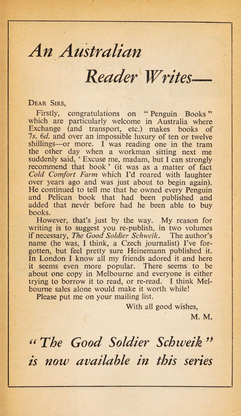 An Australian Reader Writes Dear Sirs, Firstly, congratulations on “ Penguin Books ” which are particularly welcome in Australia where Exchange (and transport, etc.) makes books of Is. 6d. and over an impossible luxury of ten or twelve shillings—or more. I was reading one in the tram the other day when a workman sitting next me suddenly said, ‘ Excuse me, madam, but I can strongly recommend that book ’ (it was as a matter of fact Cold Comfort Farm which I’d roared with laughter over years ago and was just about to begin again). He continued to tell me that he owned every Penguin and Pelican book that had been published and added that never before had he been able to buy books. However, that’s just by the way. My reason for writing is to suggest you re-publish, in two volumes if necessary, The Good Soldier Schweik. The author’s name (he was, I think, a Czech journalist) I’ve for- gotten, but feel pretty sure Heinemann published it. In London I know all my friends adored it and here it seems even more popular. There seems to be about one copy in Melbourne and everyone is either trying to borrow it to read, or re-read. I think Mel- bourne sales alone would make it worth while! Please put me on your mailing list. With all good wishes, M. M. “The Good Soldier Schweik” is now available in this series