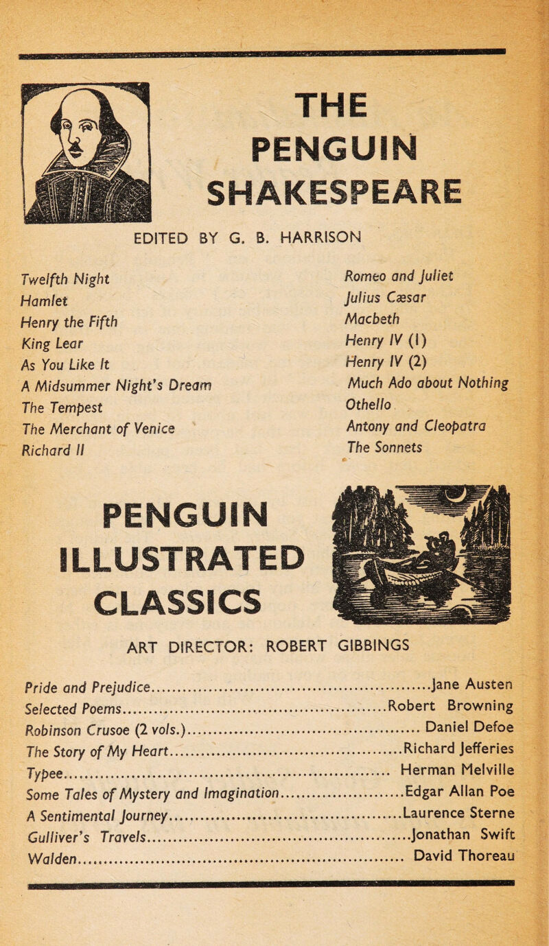 THE PENGUIN SHAKESPEARE EDITED BY G. B. HARRISON Twelfth Night Hamlet Henry the Fifth King Lear As You Like It A Midsummer Night’s Dream The Tempest The Merchant of Venice Richard II Romeo and Juliet Julius Caesar Macbeth Henry IV (I) Henry IV (2) Much Ado about Nothing Othello Antony and Cleopatra The Sonnets PENGUIN ILLUSTRATED CLASSICS ART DIRECTOR: ROBERT GIBBINGS Pride and Prejudice Jane Austen Selected Poems Robert Browning Robinson Crusoe (2 vo/s.) Daniel Defoe The Story of My Heart Richard Jefferies Typee , Herman Melville Some Tales of Mystery and Imagination Edgar Allan Poe A Sentimental Journey..... Laurence Sterne Gulliver’s Travels Jonathan Swift Walden... David Thoreau