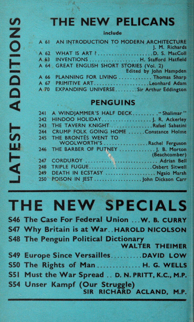 THE NEW PELICANS include A 61 AN INTRODUCTION TO MODERN ARCHITECTURE J, M„ Richards A 62 WHAT IS ART ? .................... Do S, MaeColl A 63 INVENTIONS .................. H. Stafford Hatfield A 64 GREAT ENGLISH SHORT STORIES (VoL 2) Edited by John Hampden A 66 PLANNING FOR LIVING ............ Thomas Sharp A 67 PRSMSTSVE ART„.................. .Leonhard Adam A 70 EXPANDING UNIVERSE...... .'.Sir Arthur Eddington PENGUINS 241 A WINDJAMMER’S HALF DECK........ .“ Shalimar 242 HINDOO HOLIDAY,................. Je R. Ackerley 243 THE TAVERN KNIGHT ............... Rafael Sabatini 244' CRUMP FOLK GOING HOME o,,,,, Constance Holme 245 THE BRONTES WENT TO WOOIWORTH’S ,..,.. „...,...., Rachel Ferguson 246 THE BARBER OF PUTNEY ............. J9 B. Morton (Beachcomber) 247 CORDUROY ........................... Adrian Bell 248 TRIPLE FUGUE,.......................Osbert Sitwell 249 DEATH IN ECSTASY ........,,,..,..„ „. Ngaio Marsh 250 POISON SN JEST ,,, „...... „, „,,,,, John Dickson Carr THE NEW SPECIALS §46 The Case For Federal Union ...W, B. CURRY §47 Why Britain is at War, HAROLD NICOLSON §48 The Penguin Political Dictionary WALTER THEIHER §49 Europe §ince Versailles,........ ,DAVID LOW §58 The Rights of Han .............. H. G. WELLS SSI Hust the War §pread .. D* N. PRITT, K.C., N*P, §54 Unser IKampf (Our §truggle) SIR RICHARD ACLAND, H.P. m z o t o < H m LU H < —I