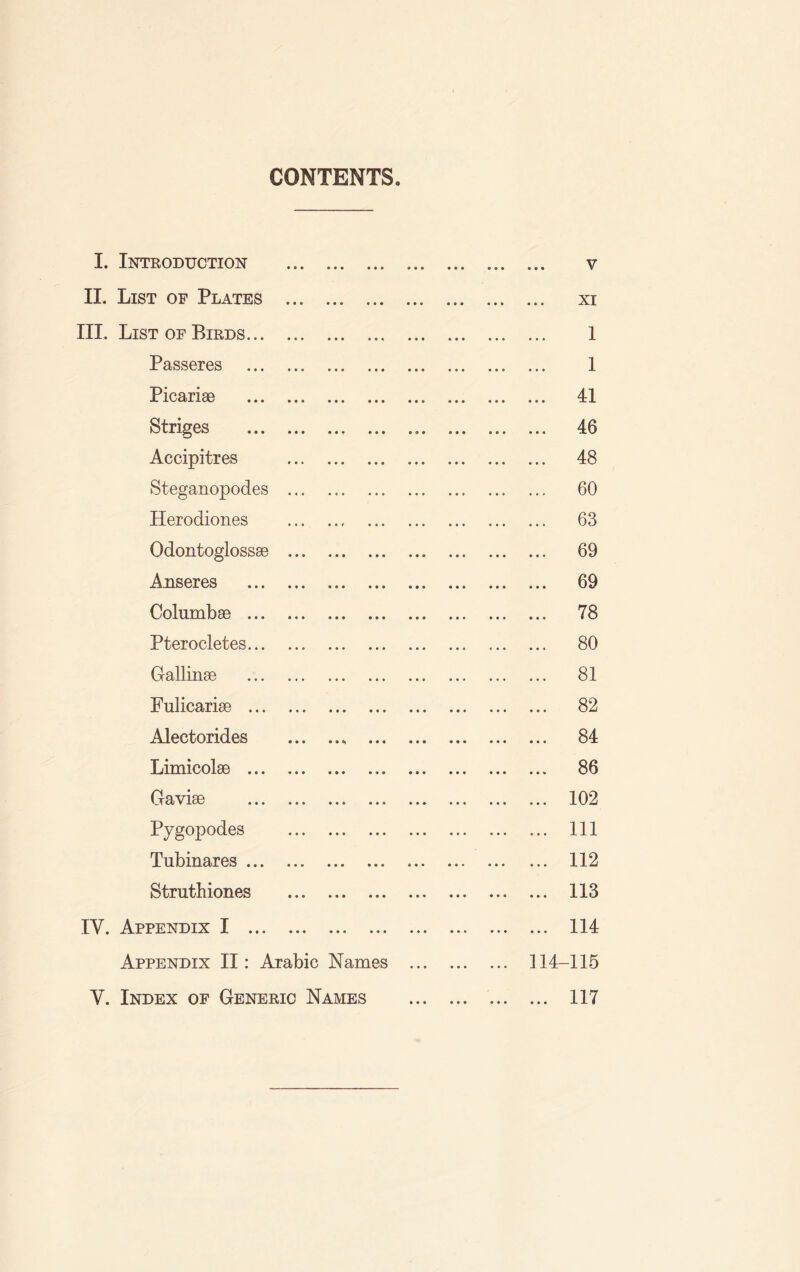 CONTENTS I. Introduction . v II. List of Plates . xi III. List of Birds. 1 Passeres . 1 Picariae . 41 Striges . 46 Accipitres . 48 Steganopodes . 60 Herodiones . 63 Odontoglossae . 69 Anseres . 69 Columbae . 78 Pterocletes. 80 Gallinae . 81 Fulicarise . 82 Alectorides . 84 Limicolae . 86 Gaviae . 102 Pyg°p°des . ... Ill Tubinares. 112 Struthiones . 113 IY. Appendix I .. ... 114 Appendix II: Arabic Names . 114-115 Y. Index of Generic Names . 117