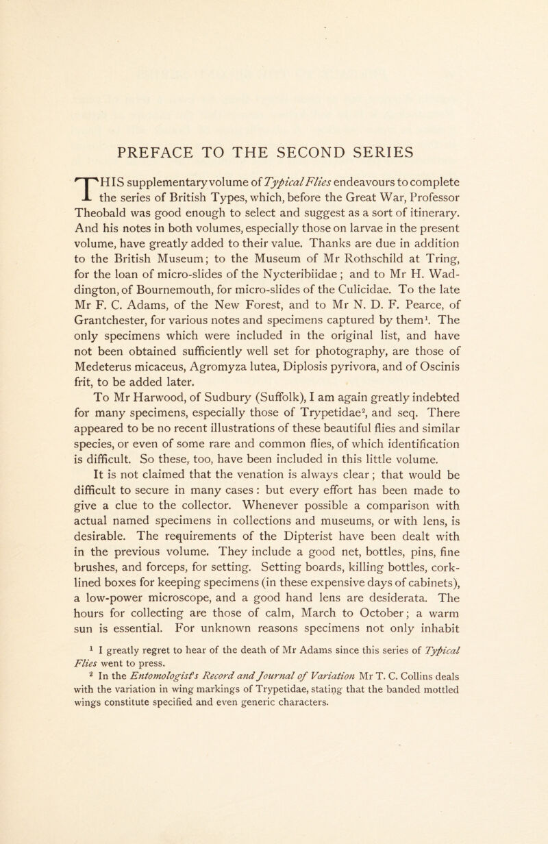 HIS supplementary volume of Typical Flies endeavours to complete -L the series of British Types, which, before the Great War, Professor Theobald was good enough to select and suggest as a sort of itinerary. And his notes in both volumes, especially those on larvae in the present volume, have greatly added to their value. Thanks are due in addition to the British Museum; to the Museum of Mr Rothschild at Tring, for the loan of micro-slides of the Nycteribiidae; and to Mr H. Wad- dington, of Bournemouth, for micro-slides of the Culicidae. To the late Mr F. C. Adams, of the New Forest, and to Mr N. D. F. Pearce, of Grantchester, for various notes and specimens captured by them1. The only specimens which were included in the original list, and have not been obtained sufficiently well set for photography, are those of Medeterus micaceus, Agromyza lutea, Diplosis pyrivora, and of Oscinis frit, to be added later. To Mr Harwood, of Sudbury (Suffolk), I am again greatly indebted for many specimens, especially those of Trypetidae2, and seq. There appeared to be no recent illustrations of these beautiful flies and similar species, or even of some rare and common flies, of which identification is difficult. So these, too, have been included in this little volume. It is not claimed that the venation is always clear; that would be difficult to secure in many cases : but every effort has been made to give a clue to the collector. Whenever possible a comparison with actual named specimens in collections and museums, or with lens, is desirable. The requirements of the Dipterist have been dealt with in the previous volume. They include a good net, bottles, pins, fine brushes, and forceps, for setting. Setting boards, killing bottles, cork- lined boxes for keeping specimens (in these expensive days of cabinets), a low-power microscope, and a good hand lens are desiderata. The hours for collecting are those of calm, March to October; a warm sun is essential. For unknown reasons specimens not only inhabit 1 I greatly regret to hear of the death of Mr Adams since this series of Typical Flies went to press. 2 In the Entomologist's Record and Journal of Variation Mr T. C. Collins deals with the variation in wing markings of Trypetidae, stating that the banded mottled wings constitute specified and even generic characters.