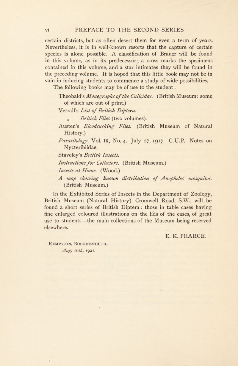 , certain districts, but as often desert them for even a term of years. Nevertheless, it is in well-known resorts that the capture of certain species is alone possible. A classification of Brauer will be found in this volume, as in its predecessor; a cross marks the specimens contained in this volume, and a star intimates they will be found in the preceding volume. It is hoped that this little book may not be in vain in inducing students to commence a study of wide possibilities. The following books may be of use to the student: Theobald’s Monographs of the Culicidae. (British Museum: some of which are out of print.) Verrail’s List of British Diptera. „ British Flies (two volumes). Austen’s Bloodsucking Flies. (British Museum of Natural History.) Parasitology, Vol. IX, No. 4. July 27, 1917. C.U.P. Notes on Nycteribiidae. Staveley’s British Insects. Instructions for Collectors. (British Museum.) Insects at Home. (Wood.) A map showing known distribution of Anopheles mosquitos. (British Museum.) In the Exhibited Series of Insects in the Department of Zoology, British Museum (Natural History), Cromwell Road, S.W., will be found a short series of British Diptera: those in table cases having fine enlarged coloured illustrations on the lids of the cases, of great use to students—the main collections of the Museum being reserved elsewhere. E. K. PEARCE. Kempston, Bournemouth, Aug. 16th, 1921.