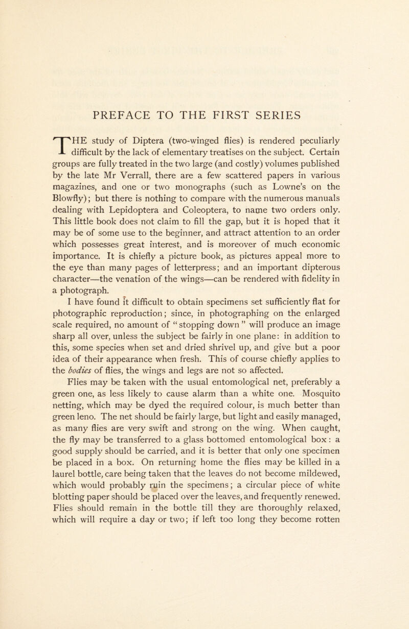 HE study of Diptera (two-winged flies) is rendered peculiarly JL difficult by the lack of elementary treatises on the subject. Certain groups are fully treated in the two large (and costly) volumes published by the late Mr Verrall, there are a few scattered papers in various magazines, and one or two monographs (such as Lowne’s on the Blowfly); but there is nothing to compare with the numerous manuals dealing with Lepidoptera and Coleoptera, to name two orders only. This little book does not claim to fill the gap, but it is hoped that it may be of some use to the beginner, and attract attention to an order which possesses great interest, and is moreover of much economic importance. It is chiefly a picture book, as pictures appeal more to the eye than many pages of letterpress; and an important dipterous character—the venation of the wings—can be rendered with fidelity in a photograph. I have found it difficult to obtain specimens set sufficiently flat for photographic reproduction; since, in photographing on the enlarged scale required, no amount of “ stopping down ” will produce an image sharp all over, unless the subject be fairly in one plane: in addition to this, some species when set and dried shrivel up, and give but a poor idea of their appearance when fresh. This of course chiefly applies to the bodies of flies, the wings and legs are not so affected. Flies may be taken with the usual entomological net, preferably a green one, as less likely to cause alarm than a white one. Mosquito netting, which may be dyed the required colour, is much better than green leno. The net should be fairly large, but light and easily managed, as many flies are very swift and strong on the wing. When caught, the fly may be transferred to a glass bottomed entomological box: a good supply should be carried, and it is better that only one specimen be placed in a box. On returning home the flies may be killed in a laurel bottle, care being taken that the leaves do not become mildewed, which would probably ruin the specimens; a circular piece of white blotting paper should be placed over the leaves, and frequently renewed. Flies should remain in the bottle till they are thoroughly relaxed, which will require a day or two; if left too long they become rotten